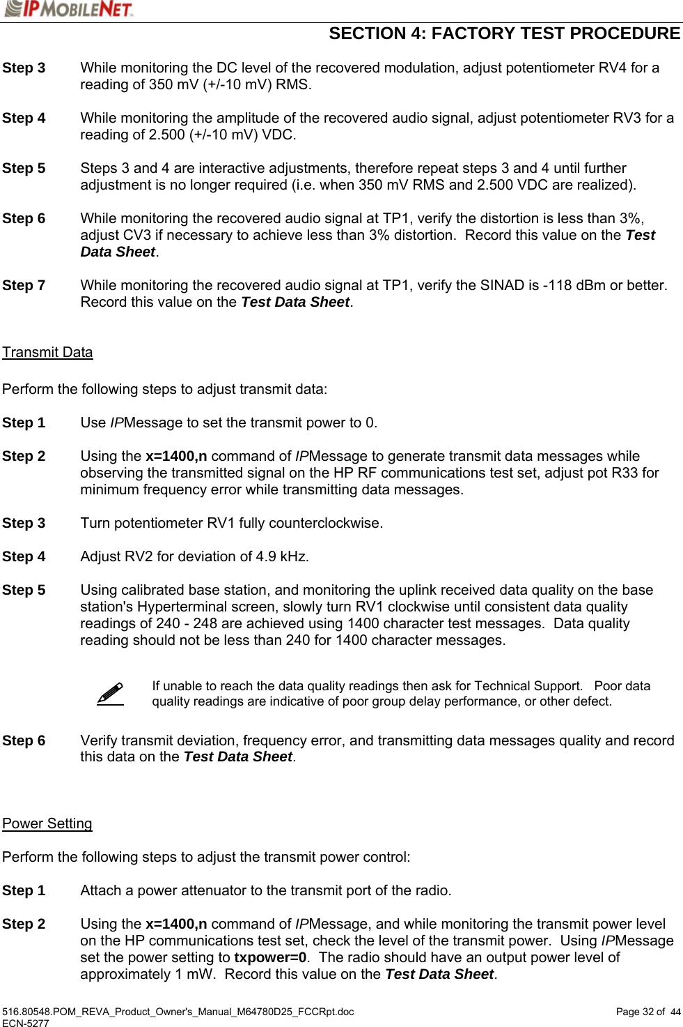  SECTION 4: FACTORY TEST PROCEDURE  516.80548.POM_REVA_Product_Owner&apos;s_Manual_M64780D25_FCCRpt.doc Page 32 of  44 ECN-5277  44  Step 3  While monitoring the DC level of the recovered modulation, adjust potentiometer RV4 for a reading of 350 mV (+/-10 mV) RMS.  Step 4  While monitoring the amplitude of the recovered audio signal, adjust potentiometer RV3 for a reading of 2.500 (+/-10 mV) VDC.  Step 5  Steps 3 and 4 are interactive adjustments, therefore repeat steps 3 and 4 until further adjustment is no longer required (i.e. when 350 mV RMS and 2.500 VDC are realized).  Step 6  While monitoring the recovered audio signal at TP1, verify the distortion is less than 3%, adjust CV3 if necessary to achieve less than 3% distortion.  Record this value on the Test Data Sheet.  Step 7  While monitoring the recovered audio signal at TP1, verify the SINAD is -118 dBm or better.  Record this value on the Test Data Sheet.   Transmit Data  Perform the following steps to adjust transmit data:  Step 1 Use IPMessage to set the transmit power to 0.  Step 2 Using the x=1400,n command of IPMessage to generate transmit data messages while observing the transmitted signal on the HP RF communications test set, adjust pot R33 for minimum frequency error while transmitting data messages.   Step 3  Turn potentiometer RV1 fully counterclockwise.  Step 4  Adjust RV2 for deviation of 4.9 kHz.  Step 5  Using calibrated base station, and monitoring the uplink received data quality on the base station&apos;s Hyperterminal screen, slowly turn RV1 clockwise until consistent data quality readings of 240 - 248 are achieved using 1400 character test messages.  Data quality reading should not be less than 240 for 1400 character messages.     If unable to reach the data quality readings then ask for Technical Support.   Poor data quality readings are indicative of poor group delay performance, or other defect.   Step 6 Verify transmit deviation, frequency error, and transmitting data messages quality and record this data on the Test Data Sheet.      Power Setting  Perform the following steps to adjust the transmit power control:  Step 1  Attach a power attenuator to the transmit port of the radio.  Step 2 Using the x=1400,n command of IPMessage, and while monitoring the transmit power level on the HP communications test set, check the level of the transmit power.  Using IPMessage set the power setting to txpower=0.  The radio should have an output power level of approximately 1 mW.  Record this value on the Test Data Sheet. 