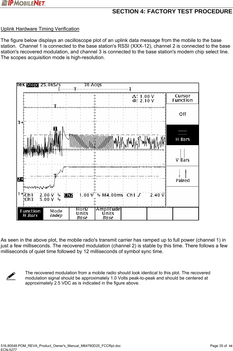  SECTION 4: FACTORY TEST PROCEDURE  516.80548.POM_REVA_Product_Owner&apos;s_Manual_M64780D25_FCCRpt.doc Page 35 of  44 ECN-5277  44   Uplink Hardware Timing Verification  The figure below displays an oscilloscope plot of an uplink data message from the mobile to the base station.  Channel 1 is connected to the base station&apos;s RSSI (XXX-12), channel 2 is connected to the base station&apos;s recovered modulation, and channel 3 is connected to the base station&apos;s modem chip select line.  The scopes acquisition mode is high-resolution.        As seen in the above plot, the mobile radio&apos;s transmit carrier has ramped up to full power (channel 1) in just a few milliseconds. The recovered modulation (channel 2) is stable by this time. There follows a few milliseconds of quiet time followed by 12 milliseconds of symbol sync time.     The recovered modulation from a mobile radio should look identical to this plot. The recovered modulation signal should be approximately 1.0 Volts peak-to-peak and should be centered at approximately 2.5 VDC as is indicated in the figure above.        