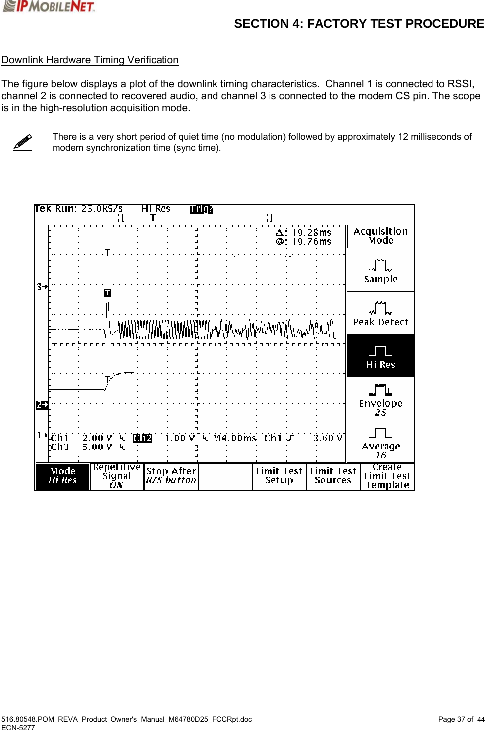  SECTION 4: FACTORY TEST PROCEDURE  516.80548.POM_REVA_Product_Owner&apos;s_Manual_M64780D25_FCCRpt.doc Page 37 of  44 ECN-5277  44   Downlink Hardware Timing Verification  The figure below displays a plot of the downlink timing characteristics.  Channel 1 is connected to RSSI, channel 2 is connected to recovered audio, and channel 3 is connected to the modem CS pin. The scope is in the high-resolution acquisition mode.      There is a very short period of quiet time (no modulation) followed by approximately 12 milliseconds of modem synchronization time (sync time).          