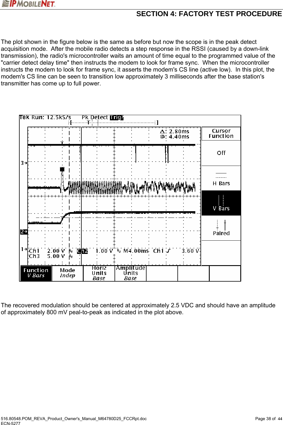  SECTION 4: FACTORY TEST PROCEDURE  516.80548.POM_REVA_Product_Owner&apos;s_Manual_M64780D25_FCCRpt.doc Page 38 of  44 ECN-5277  44  The plot shown in the figure below is the same as before but now the scope is in the peak detect acquisition mode.  After the mobile radio detects a step response in the RSSI (caused by a down-link transmission), the radio&apos;s microcontroller waits an amount of time equal to the programmed value of the &quot;carrier detect delay time&quot; then instructs the modem to look for frame sync.  When the microcontroller instructs the modem to look for frame sync, it asserts the modem&apos;s CS line (active low).  In this plot, the modem&apos;s CS line can be seen to transition low approximately 3 milliseconds after the base station&apos;s transmitter has come up to full power.         The recovered modulation should be centered at approximately 2.5 VDC and should have an amplitude of approximately 800 mV peal-to-peak as indicated in the plot above.  