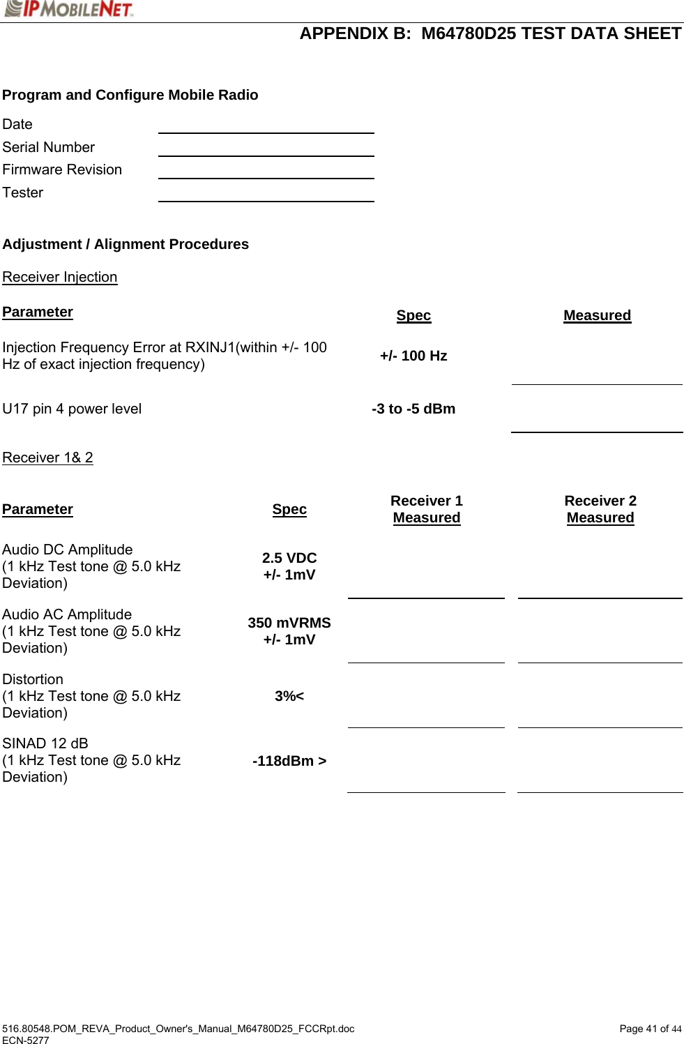  APPENDIX B:  M64780D25 TEST DATA SHEET 516.80548.POM_REVA_Product_Owner&apos;s_Manual_M64780D25_FCCRpt.doc  Page 41 of 44 ECN-5277   Program and Configure Mobile Radio  Date     Serial Number    Firmware Revision    Tester     Adjustment / Alignment Procedures   Receiver Injection   Parameter Spec Measured Injection Frequency Error at RXINJ1(within +/- 100 Hz of exact injection frequency)  +/- 100 Hz    U17 pin 4 power level  -3 to -5 dBm     Receiver 1&amp; 2  Parameter Spec Receiver 1 Measured Receiver 2 Measured Audio DC Amplitude (1 kHz Test tone @ 5.0 kHz Deviation) 2.5 VDC +/- 1mV       Audio AC Amplitude (1 kHz Test tone @ 5.0 kHz Deviation) 350 mVRMS +/- 1mV       Distortion (1 kHz Test tone @ 5.0 kHz Deviation) 3%&lt;       SINAD 12 dB (1 kHz Test tone @ 5.0 kHz Deviation) -118dBm &gt;       