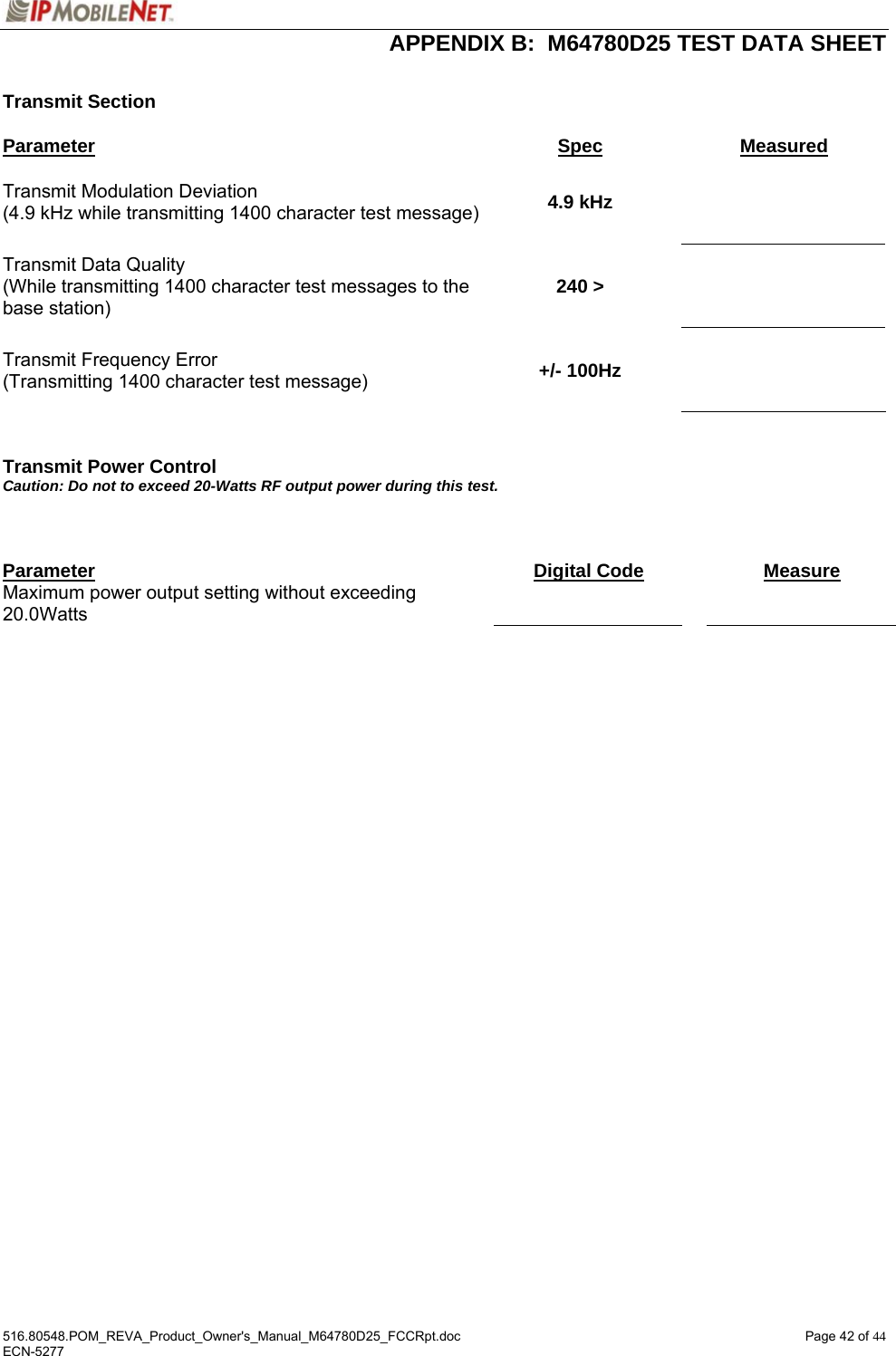  APPENDIX B:  M64780D25 TEST DATA SHEET 516.80548.POM_REVA_Product_Owner&apos;s_Manual_M64780D25_FCCRpt.doc  Page 42 of 44 ECN-5277  Transmit Section  Parameter Spec Measured Transmit Modulation Deviation (4.9 kHz while transmitting 1400 character test message)  4.9 kHz    Transmit Data Quality (While transmitting 1400 character test messages to the base station) 240 &gt;    Transmit Frequency Error (Transmitting 1400 character test message)  +/- 100Hz      Transmit Power Control Caution: Do not to exceed 20-Watts RF output power during this test.     Parameter  Digital Code   Measure Maximum power output setting without exceeding 20.0Watts       