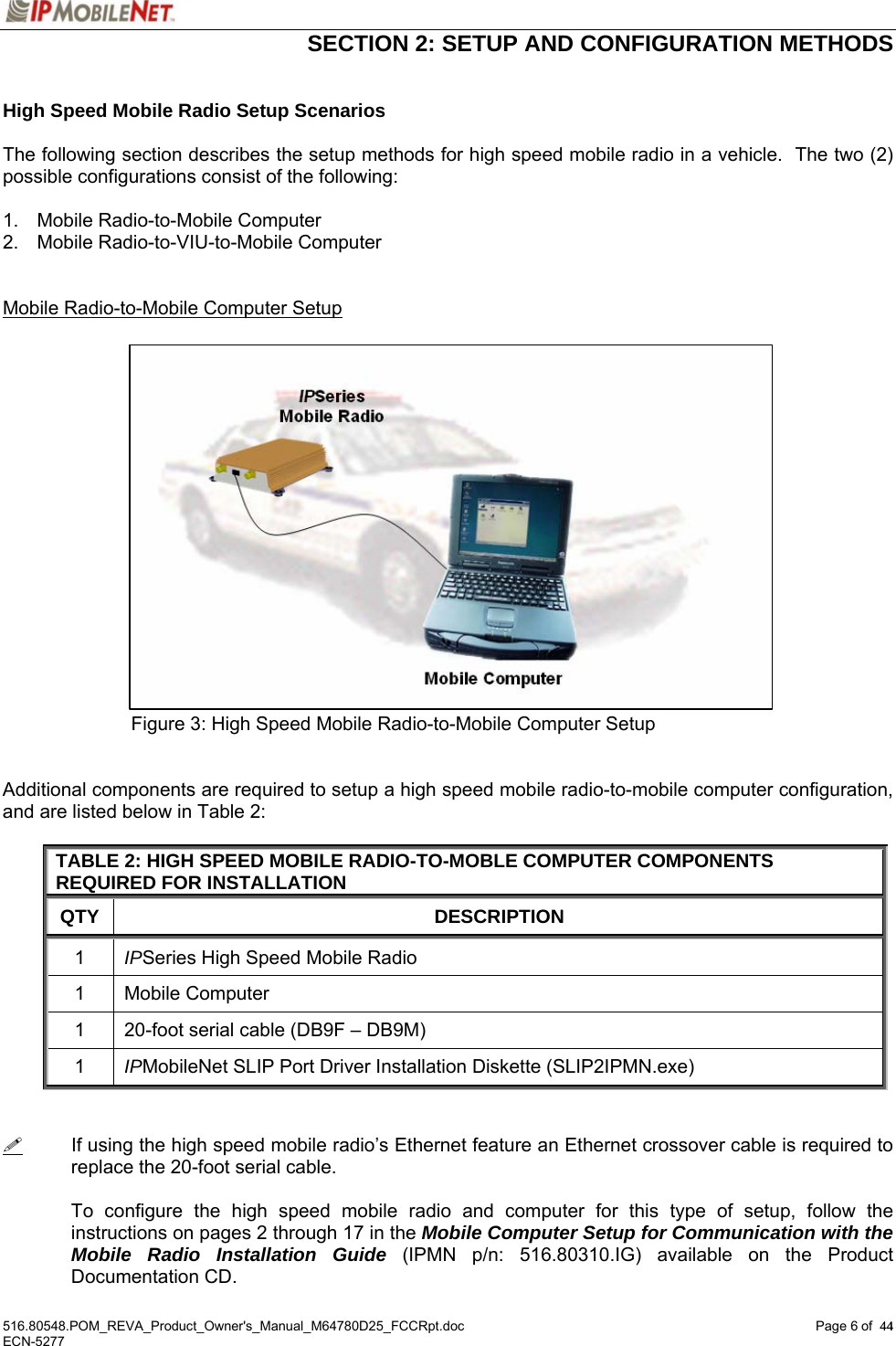  SECTION 2: SETUP AND CONFIGURATION METHODS  516.80548.POM_REVA_Product_Owner&apos;s_Manual_M64780D25_FCCRpt.doc Page 6 of  44 ECN-5277  44 High Speed Mobile Radio Setup Scenarios  The following section describes the setup methods for high speed mobile radio in a vehicle.  The two (2) possible configurations consist of the following:  1.  Mobile Radio-to-Mobile Computer 2.  Mobile Radio-to-VIU-to-Mobile Computer   Mobile Radio-to-Mobile Computer Setup                   Figure 3: High Speed Mobile Radio-to-Mobile Computer Setup   Additional components are required to setup a high speed mobile radio-to-mobile computer configuration, and are listed below in Table 2:  TABLE 2: HIGH SPEED MOBILE RADIO-TO-MOBLE COMPUTER COMPONENTS REQUIRED FOR INSTALLATION QTY DESCRIPTION 1  IPSeries High Speed Mobile Radio 1 Mobile Computer 1  20-foot serial cable (DB9F – DB9M) 1  IPMobileNet SLIP Port Driver Installation Diskette (SLIP2IPMN.exe)     If using the high speed mobile radio’s Ethernet feature an Ethernet crossover cable is required to replace the 20-foot serial cable.  To configure the high speed mobile radio and computer for this type of setup, follow the instructions on pages 2 through 17 in the Mobile Computer Setup for Communication with the Mobile Radio Installation Guide (IPMN p/n: 516.80310.IG) available on the Product Documentation CD. 