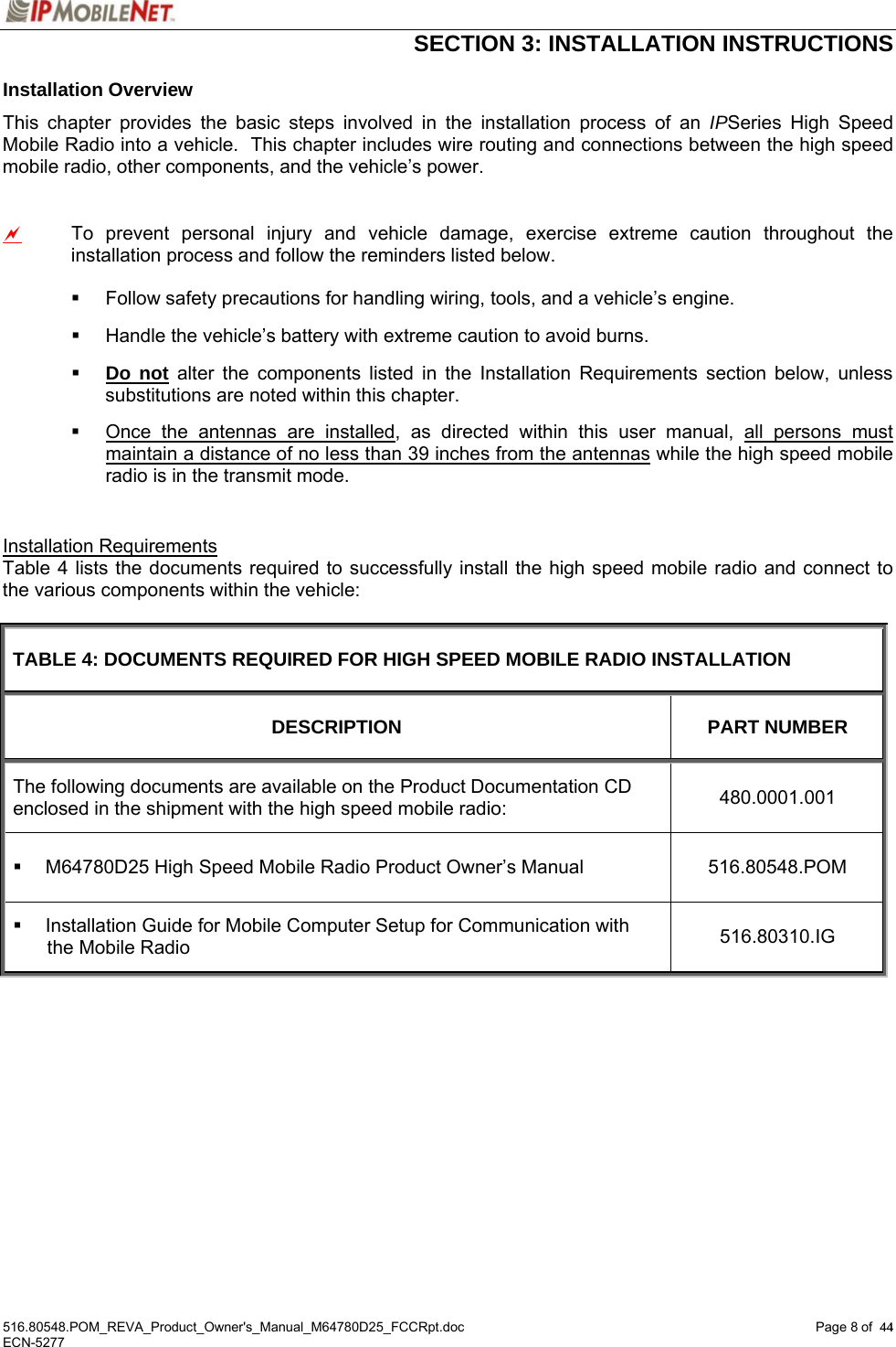  SECTION 3: INSTALLATION INSTRUCTIONS  516.80548.POM_REVA_Product_Owner&apos;s_Manual_M64780D25_FCCRpt.doc Page 8 of  44 ECN-5277  44Installation Overview This chapter provides the basic steps involved in the installation process of an IPSeries High Speed Mobile Radio into a vehicle.  This chapter includes wire routing and connections between the high speed mobile radio, other components, and the vehicle’s power.  a  To prevent personal injury and vehicle damage, exercise extreme caution throughout the installation process and follow the reminders listed below.    Follow safety precautions for handling wiring, tools, and a vehicle’s engine.   Handle the vehicle’s battery with extreme caution to avoid burns.  Do not alter the components listed in the Installation Requirements section below, unless substitutions are noted within this chapter.   Once the antennas are installed, as directed within this user manual, all persons must maintain a distance of no less than 39 inches from the antennas while the high speed mobile radio is in the transmit mode.  Installation Requirements Table 4 lists the documents required to successfully install the high speed mobile radio and connect to the various components within the vehicle:  TABLE 4: DOCUMENTS REQUIRED FOR HIGH SPEED MOBILE RADIO INSTALLATION DESCRIPTION PART NUMBER The following documents are available on the Product Documentation CD enclosed in the shipment with the high speed mobile radio:  480.0001.001   M64780D25 High Speed Mobile Radio Product Owner’s Manual  516.80548.POM   Installation Guide for Mobile Computer Setup for Communication with the Mobile Radio  516.80310.IG   