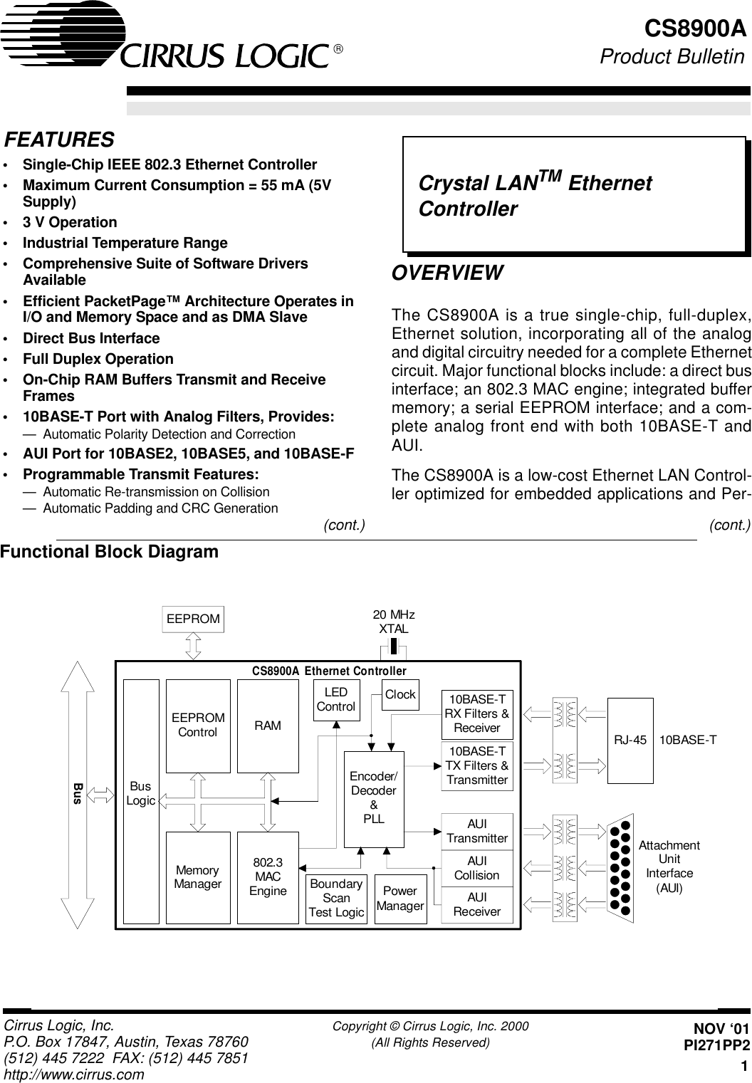 Crystal LANTM EthernetController1Cirrus Logic, Inc. Copyright © Cirrus Logic, Inc. 2000P.O. Box 17847, Austin, Texas 78760 (All Rights Reserved)(512) 445 7222 FAX: (512) 445 7851http://www.cirrus.comCS8900AOVERVIEWFEATURES•Single-Chip IEEE 802.3 Ethernet Controller•Maximum Current Consumption = 55 mA (5VSupply)•3 V Operation•Industrial Temperature Range•Comprehensive Suite of Software DriversAvailable•Efficient PacketPage™ Architecture Operates inI/O and Memory Space and as DMA Slave•Direct Bus Interface•Full Duplex Operation•On-Chip RAM Buffers Transmit and ReceiveFrames•10BASE-T Port with Analog Filters, Provides:— Automatic Polarity Detection and Correction•AUI Port for 10BASE2, 10BASE5, and 10BASE-F•Programmable Transmit Features:— Automatic Re-transmission on Collision— Automatic Padding and CRC GenerationThe CS8900A is a true single-chip, full-duplex,Ethernet solution, incorporating all of the analogand digital circuitry needed for a complete Ethernetcircuit. Major functional blocks include: a direct businterface; an 802.3 MAC engine; integrated buffermemory; a serial EEPROM interface; and a com-plete analog front end with both 10BASE-T andAUI.The CS8900A is a low-cost Ethernet LAN Control-ler optimized for embedded applications and Per-Functional Block DiagramEEPROMRJ-45 10BASE-TAttachmentUnitInterface(AUI)20 MHzXTALRAMBusLogicMemoryManager802.3MACEngineEEPROMControlEncoder/Decoder&amp;PLL10BASE-TRX Filters &amp;Receiver10BASE-TTX Filters &amp;TransmitterAUITransmitterAUICollisionAUIReceiverClockPowerManagerBoundaryScanTest LogicLEDControlCS8900A  Ethernet ControllerBus(cont.) (cont.)NOV ‘01PI271PP2Product Bulletin