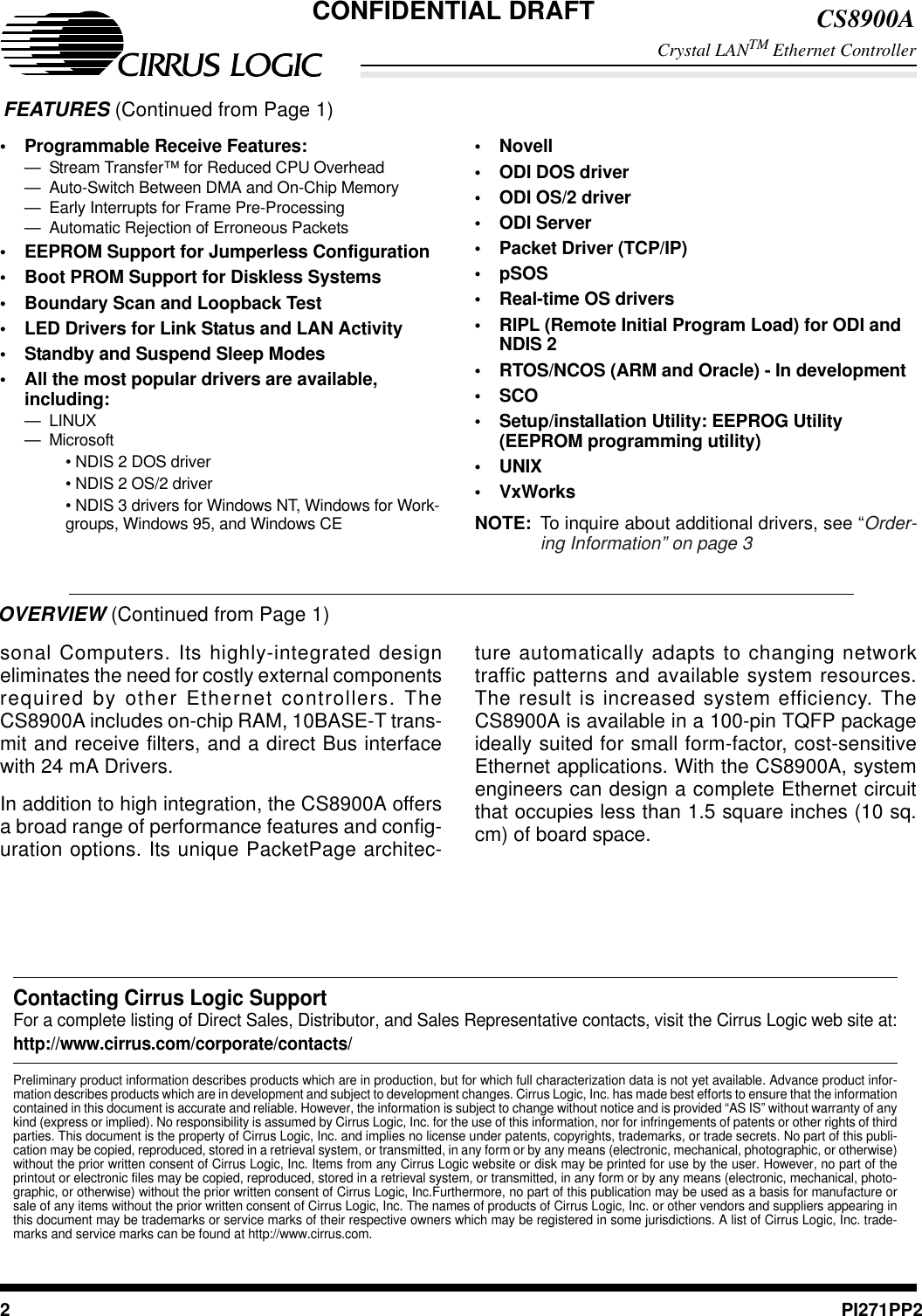 CS8900ACrystal LANTM Ethernet Controller2PI271PP2OVERVIEW (Continued from Page 1)sonal Computers. Its highly-integrated designeliminates the need for costly external componentsrequired by other Ethernet controllers. TheCS8900A includes on-chip RAM, 10BASE-T trans-mit and receive filters, and a direct Bus interfacewith 24 mA Drivers.In addition to high integration, the CS8900A offersa broad range of performance features and config-uration options. Its unique PacketPage architec-ture automatically adapts to changing networktraffic patterns and available system resources.The result is increased system efficiency. TheCS8900A is available in a 100-pin TQFP packageideally suited for small form-factor, cost-sensitiveEthernet applications. With the CS8900A, systemengineers can design a complete Ethernet circuitthat occupies less than 1.5 square inches (10 sq.cm)ofboardspace.Contacting Cirrus Logic SupportFor a complete listing of Direct Sales, Distributor, and Sales Representative contacts, visit the Cirrus Logic web site at:http://www.cirrus.com/corporate/contacts/Preliminary product information describes products which are in production, but for which full characterization data is not yet available. Advance product infor-mation describes products which are in development and subject to development changes. Cirrus Logic, Inc. has made best efforts to ensure that the informationcontained in this document is accurate and reliable. However, the information is subject to change without notice and is provided “AS IS” without warranty of anykind (express or implied). No responsibility is assumed by Cirrus Logic, Inc. for the use of this information, nor for infringements of patents or other rights of thirdparties. This document is the property of Cirrus Logic, Inc. and implies no license under patents, copyrights, trademarks, or trade secrets. No part of this publi-cation may be copied, reproduced, stored in a retrieval system, or transmitted, in any form or by any means (electronic, mechanical, photographic, or otherwise)without the prior written consent of Cirrus Logic, Inc. Items from any Cirrus Logic website or disk may be printed for use by the user. However, no part of theprintout or electronic files may be copied, reproduced, stored in a retrieval system, or transmitted, in any form or by any means (electronic, mechanical, photo-graphic, or otherwise) without the prior written consent of Cirrus Logic, Inc.Furthermore, no part of this publication may be used as a basis for manufacture orsale of any items without the prior written consent of Cirrus Logic, Inc. The names of products of Cirrus Logic, Inc. or other vendors and suppliers appearing inthis document may be trademarks or service marks of their respective owners which may be registered in some jurisdictions. A list of Cirrus Logic, Inc. trade-marks and service marks can be found at http://www.cirrus.com.FEATURES (Continued from Page 1)•Programmable Receive Features:— Stream Transfer™ for Reduced CPU Overhead— Auto-Switch Between DMA and On-Chip Memory— Early Interrupts for Frame Pre-Processing— Automatic Rejection of Erroneous Packets•EEPROM Support for Jumperless Configuration•Boot PROM Support for Diskless Systems•Boundary Scan and Loopback Test•LED Drivers for Link Status and LAN Activity•Standby and Suspend Sleep Modes•All the most popular drivers are available,including:— LINUX—Microsoft•NDIS2DOSdriver• NDIS 2 OS/2 driver• NDIS 3 drivers for Windows NT, Windows for Work-groups, Windows 95, and Windows CE•Novell•ODI DOS driver•ODI OS/2 driver•ODI Server•Packet Driver (TCP/IP)•pSOS•Real-time OS drivers•RIPL (Remote Initial Program Load) for ODI andNDIS 2•RTOS/NCOS (ARM and Oracle) - In development•SCO•Setup/installation Utility: EEPROG Utility(EEPROM programming utility)•UNIX•VxWorksNOTE: To inquire about additional drivers, see “Order-ing Information” on page 3CONFIDENTIAL DRAFT