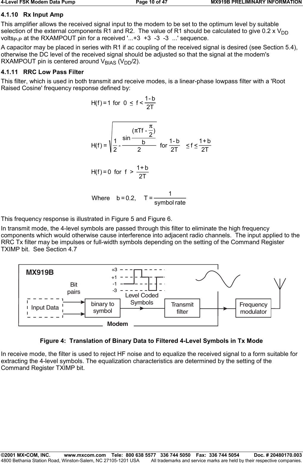 4-Level FSK Modem Data Pump  Page 10 of 47  MX919B PRELIMINARY INFORMATION   ©2001 MX•COM, INC.  www.mxcom.com    Tele:  800 638 5577   336 744 5050    Fax:  336 744 5054  Doc. # 20480170.003 4800 Bethania Station Road, Winston-Salem, NC 27105-1201 USA  All trademarks and service marks are held by their respective companies. 4.1.10 Rx Input Amp This amplifier allows the received signal input to the modem to be set to the optimum level by suitable selection of the external components R1 and R2.  The value of R1 should be calculated to give 0.2 x VDD voltsP-P at the RXAMPOUT pin for a received &apos;...+3  +3  -3  -3  ...&apos; sequence. A capacitor may be placed in series with R1 if ac coupling of the received signal is desired (see Section 5.4), otherwise the DC level of the received signal should be adjusted so that the signal at the modem&apos;s RXAMPOUT pin is centered around VBIAS (VDD/2). 4.1.11  RRC Low Pass Filter This filter, which is used in both transmit and receive modes, is a linear-phase lowpass filter with a &apos;Root Raised Cosine&apos; frequency response defined by: rate symbol1 = T     0.2, = b    Where    2Tb+1  &gt;  f  for  0 = )f(H2Tb+1 &lt; f &lt;  2Tb-1 for  2b)2-Tf( sin-21=)f(H2Tb-1&lt; f  &lt;  0  for  1 = )f(Hππ  This frequency response is illustrated in Figure 5 and Figure 6. In transmit mode, the 4-level symbols are passed through this filter to eliminate the high frequency components which would otherwise cause interference into adjacent radio channels.  The input applied to the RRC Tx filter may be impulses or full-width symbols depending on the setting of the Command Register TXIMP bit.  See Section 4.7 Input Data binary tosymbolTransmitfilterFrequencymodulatorMX919BModemLevel CodedSymbols+3-1+1-3Bitpairs Figure 4:  Translation of Binary Data to Filtered 4-Level Symbols in Tx Mode In receive mode, the filter is used to reject HF noise and to equalize the received signal to a form suitable for extracting the 4-level symbols. The equalization characteristics are determined by the setting of the Command Register TXIMP bit. 