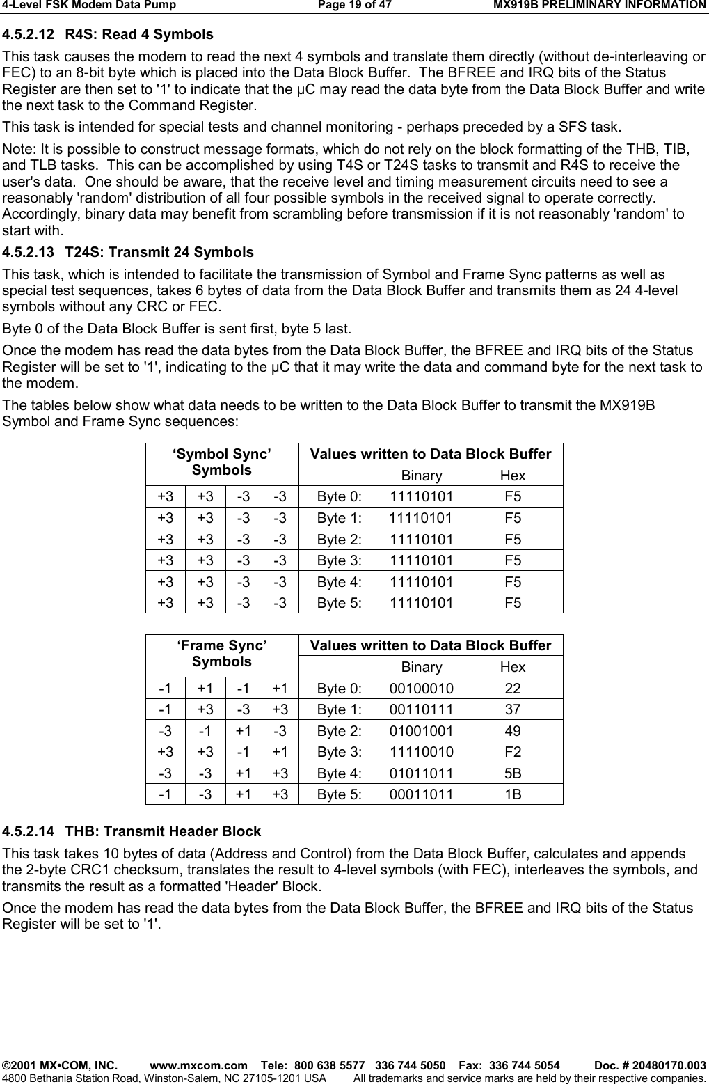 4-Level FSK Modem Data Pump  Page 19 of 47  MX919B PRELIMINARY INFORMATION   ©2001 MX•COM, INC.  www.mxcom.com    Tele:  800 638 5577   336 744 5050    Fax:  336 744 5054  Doc. # 20480170.003 4800 Bethania Station Road, Winston-Salem, NC 27105-1201 USA  All trademarks and service marks are held by their respective companies. 4.5.2.12  R4S: Read 4 Symbols  This task causes the modem to read the next 4 symbols and translate them directly (without de-interleaving or FEC) to an 8-bit byte which is placed into the Data Block Buffer.  The BFREE and IRQ bits of the Status Register are then set to &apos;1&apos; to indicate that the µC may read the data byte from the Data Block Buffer and write the next task to the Command Register. This task is intended for special tests and channel monitoring - perhaps preceded by a SFS task. Note: It is possible to construct message formats, which do not rely on the block formatting of the THB, TIB, and TLB tasks.  This can be accomplished by using T4S or T24S tasks to transmit and R4S to receive the user&apos;s data.  One should be aware, that the receive level and timing measurement circuits need to see a reasonably &apos;random&apos; distribution of all four possible symbols in the received signal to operate correctly.  Accordingly, binary data may benefit from scrambling before transmission if it is not reasonably &apos;random&apos; to start with. 4.5.2.13  T24S: Transmit 24 Symbols  This task, which is intended to facilitate the transmission of Symbol and Frame Sync patterns as well as special test sequences, takes 6 bytes of data from the Data Block Buffer and transmits them as 24 4-level symbols without any CRC or FEC.  Byte 0 of the Data Block Buffer is sent first, byte 5 last. Once the modem has read the data bytes from the Data Block Buffer, the BFREE and IRQ bits of the Status Register will be set to &apos;1&apos;, indicating to the µC that it may write the data and command byte for the next task to the modem. The tables below show what data needs to be written to the Data Block Buffer to transmit the MX919B Symbol and Frame Sync sequences:  Values written to Data Block Buffer ‘Symbol Sync’ Symbols   Binary Hex +3 +3 -3 -3  Byte 0:  11110101  F5 +3 +3 -3 -3  Byte 1:  11110101  F5 +3 +3 -3 -3  Byte 2:  11110101  F5 +3 +3 -3 -3  Byte 3:  11110101  F5 +3 +3 -3 -3  Byte 4:  11110101  F5 +3 +3 -3 -3  Byte 5:  11110101  F5           Values written to Data Block Buffer ‘Frame Sync’ Symbols   Binary Hex -1 +1 -1 +1  Byte 0:  00100010  22 -1 +3 -3 +3  Byte 1:  00110111  37 -3 -1 +1 -3  Byte 2: 01001001  49 +3 +3 -1 +1  Byte 3:  11110010  F2 -3 -3 +1 +3 Byte 4: 01011011  5B -1 -3 +1 +3 Byte 5: 00011011  1B  4.5.2.14  THB: Transmit Header Block  This task takes 10 bytes of data (Address and Control) from the Data Block Buffer, calculates and appends the 2-byte CRC1 checksum, translates the result to 4-level symbols (with FEC), interleaves the symbols, and transmits the result as a formatted &apos;Header&apos; Block. Once the modem has read the data bytes from the Data Block Buffer, the BFREE and IRQ bits of the Status Register will be set to &apos;1&apos;. 