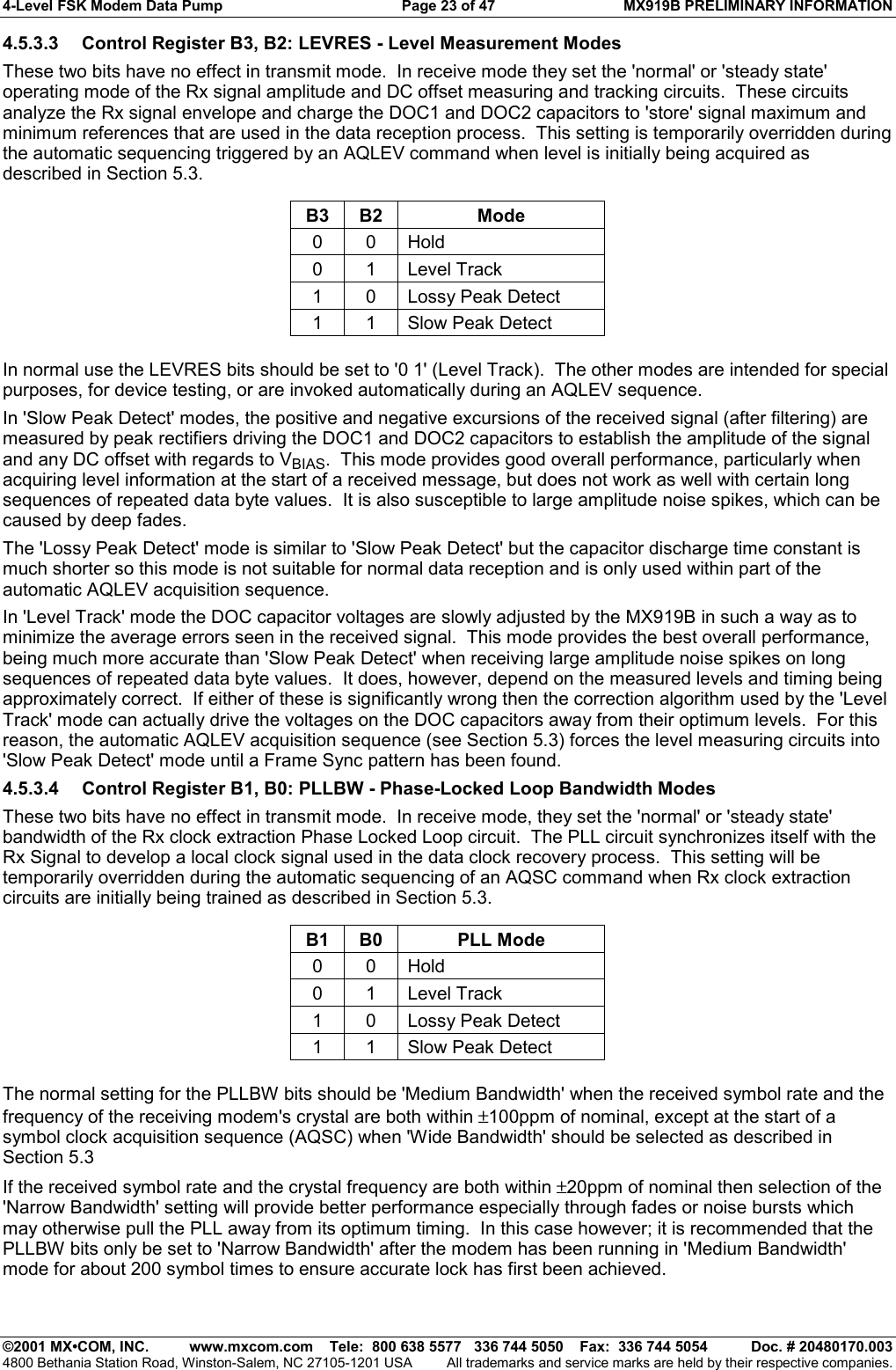 4-Level FSK Modem Data Pump  Page 23 of 47  MX919B PRELIMINARY INFORMATION   ©2001 MX•COM, INC.  www.mxcom.com    Tele:  800 638 5577   336 744 5050    Fax:  336 744 5054  Doc. # 20480170.003 4800 Bethania Station Road, Winston-Salem, NC 27105-1201 USA  All trademarks and service marks are held by their respective companies. 4.5.3.3  Control Register B3, B2: LEVRES - Level Measurement Modes These two bits have no effect in transmit mode.  In receive mode they set the &apos;normal&apos; or &apos;steady state&apos; operating mode of the Rx signal amplitude and DC offset measuring and tracking circuits.  These circuits analyze the Rx signal envelope and charge the DOC1 and DOC2 capacitors to &apos;store&apos; signal maximum and minimum references that are used in the data reception process.  This setting is temporarily overridden during the automatic sequencing triggered by an AQLEV command when level is initially being acquired as described in Section 5.3.  B3 B2  Mode 0 0 Hold 0 1 Level Track 1  0  Lossy Peak Detect 1  1  Slow Peak Detect  In normal use the LEVRES bits should be set to &apos;0 1&apos; (Level Track).  The other modes are intended for special purposes, for device testing, or are invoked automatically during an AQLEV sequence. In &apos;Slow Peak Detect&apos; modes, the positive and negative excursions of the received signal (after filtering) are measured by peak rectifiers driving the DOC1 and DOC2 capacitors to establish the amplitude of the signal and any DC offset with regards to VBIAS.  This mode provides good overall performance, particularly when acquiring level information at the start of a received message, but does not work as well with certain long sequences of repeated data byte values.  It is also susceptible to large amplitude noise spikes, which can be caused by deep fades. The &apos;Lossy Peak Detect&apos; mode is similar to &apos;Slow Peak Detect&apos; but the capacitor discharge time constant is much shorter so this mode is not suitable for normal data reception and is only used within part of the automatic AQLEV acquisition sequence. In &apos;Level Track&apos; mode the DOC capacitor voltages are slowly adjusted by the MX919B in such a way as to minimize the average errors seen in the received signal.  This mode provides the best overall performance, being much more accurate than &apos;Slow Peak Detect&apos; when receiving large amplitude noise spikes on long sequences of repeated data byte values.  It does, however, depend on the measured levels and timing being approximately correct.  If either of these is significantly wrong then the correction algorithm used by the &apos;Level Track&apos; mode can actually drive the voltages on the DOC capacitors away from their optimum levels.  For this reason, the automatic AQLEV acquisition sequence (see Section 5.3) forces the level measuring circuits into &apos;Slow Peak Detect&apos; mode until a Frame Sync pattern has been found. 4.5.3.4  Control Register B1, B0: PLLBW - Phase-Locked Loop Bandwidth Modes These two bits have no effect in transmit mode.  In receive mode, they set the &apos;normal&apos; or &apos;steady state&apos; bandwidth of the Rx clock extraction Phase Locked Loop circuit.  The PLL circuit synchronizes itself with the Rx Signal to develop a local clock signal used in the data clock recovery process.  This setting will be temporarily overridden during the automatic sequencing of an AQSC command when Rx clock extraction circuits are initially being trained as described in Section 5.3.  B1 B0  PLL Mode 0 0 Hold 0 1 Level Track 1  0  Lossy Peak Detect 1  1  Slow Peak Detect  The normal setting for the PLLBW bits should be &apos;Medium Bandwidth&apos; when the received symbol rate and the frequency of the receiving modem&apos;s crystal are both within ±100ppm of nominal, except at the start of a symbol clock acquisition sequence (AQSC) when &apos;Wide Bandwidth&apos; should be selected as described in Section 5.3 If the received symbol rate and the crystal frequency are both within ±20ppm of nominal then selection of the &apos;Narrow Bandwidth&apos; setting will provide better performance especially through fades or noise bursts which may otherwise pull the PLL away from its optimum timing.  In this case however; it is recommended that the PLLBW bits only be set to &apos;Narrow Bandwidth&apos; after the modem has been running in &apos;Medium Bandwidth&apos; mode for about 200 symbol times to ensure accurate lock has first been achieved. 