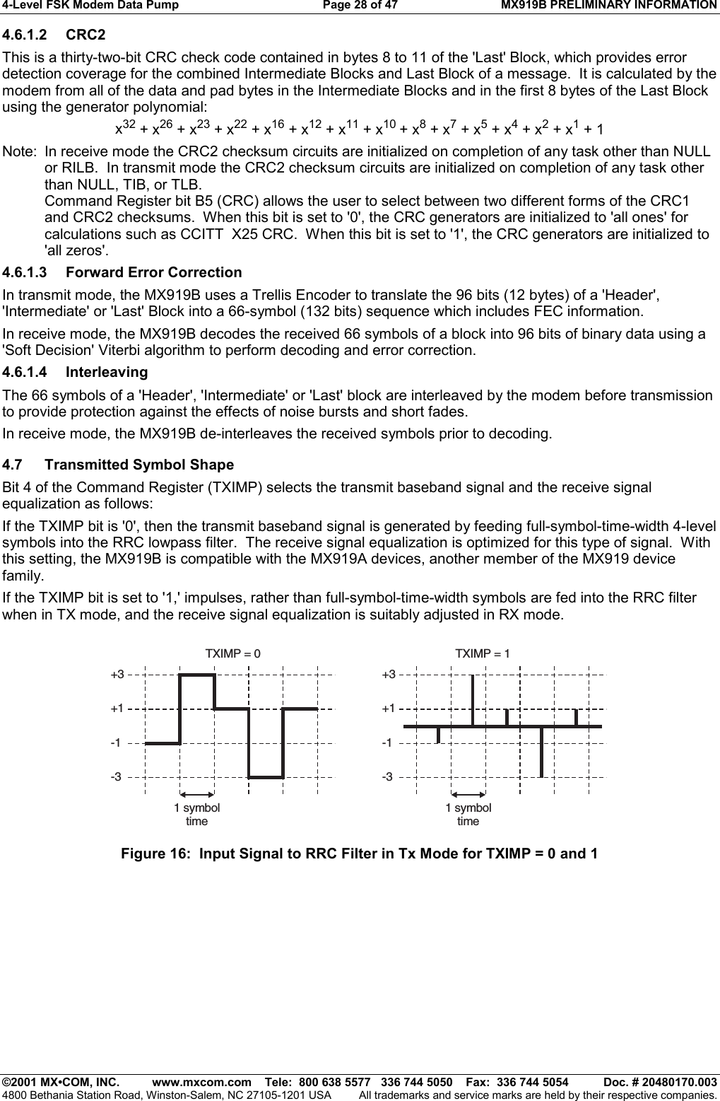 4-Level FSK Modem Data Pump  Page 28 of 47  MX919B PRELIMINARY INFORMATION   ©2001 MX•COM, INC.  www.mxcom.com    Tele:  800 638 5577   336 744 5050    Fax:  336 744 5054  Doc. # 20480170.003 4800 Bethania Station Road, Winston-Salem, NC 27105-1201 USA  All trademarks and service marks are held by their respective companies. 4.6.1.2 CRC2 This is a thirty-two-bit CRC check code contained in bytes 8 to 11 of the &apos;Last&apos; Block, which provides error detection coverage for the combined Intermediate Blocks and Last Block of a message.  It is calculated by the modem from all of the data and pad bytes in the Intermediate Blocks and in the first 8 bytes of the Last Block using the generator polynomial: x32 + x26 + x23 + x22 + x16 + x12 + x11 + x10 + x8 + x7 + x5 + x4 + x2 + x1 + 1 Note:  In receive mode the CRC2 checksum circuits are initialized on completion of any task other than NULL or RILB.  In transmit mode the CRC2 checksum circuits are initialized on completion of any task other than NULL, TIB, or TLB. Command Register bit B5 (CRC) allows the user to select between two different forms of the CRC1 and CRC2 checksums.  When this bit is set to &apos;0&apos;, the CRC generators are initialized to &apos;all ones&apos; for calculations such as CCITT  X25 CRC.  When this bit is set to &apos;1&apos;, the CRC generators are initialized to &apos;all zeros&apos;. 4.6.1.3  Forward Error Correction In transmit mode, the MX919B uses a Trellis Encoder to translate the 96 bits (12 bytes) of a &apos;Header&apos;,  &apos;Intermediate&apos; or &apos;Last&apos; Block into a 66-symbol (132 bits) sequence which includes FEC information. In receive mode, the MX919B decodes the received 66 symbols of a block into 96 bits of binary data using a &apos;Soft Decision&apos; Viterbi algorithm to perform decoding and error correction. 4.6.1.4 Interleaving The 66 symbols of a &apos;Header&apos;, &apos;Intermediate&apos; or &apos;Last&apos; block are interleaved by the modem before transmission to provide protection against the effects of noise bursts and short fades.  In receive mode, the MX919B de-interleaves the received symbols prior to decoding. 4.7 Transmitted Symbol Shape Bit 4 of the Command Register (TXIMP) selects the transmit baseband signal and the receive signal equalization as follows: If the TXIMP bit is &apos;0&apos;, then the transmit baseband signal is generated by feeding full-symbol-time-width 4-level symbols into the RRC lowpass filter.  The receive signal equalization is optimized for this type of signal.  With this setting, the MX919B is compatible with the MX919A devices, another member of the MX919 device family. If the TXIMP bit is set to &apos;1,&apos; impulses, rather than full-symbol-time-width symbols are fed into the RRC filter when in TX mode, and the receive signal equalization is suitably adjusted in RX mode. 1 symboltime+3TXIMP = 0 TXIMP = 1-1+1-31 symboltime+3-1+1-3 Figure 16:  Input Signal to RRC Filter in Tx Mode for TXIMP = 0 and 1 