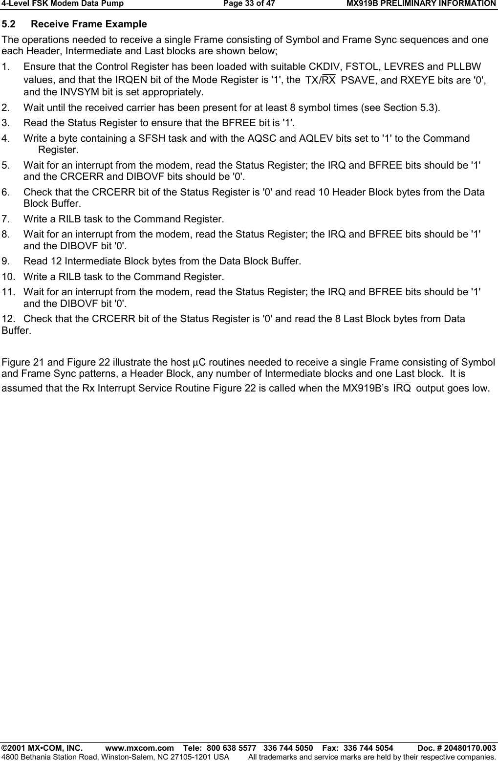 4-Level FSK Modem Data Pump  Page 33 of 47  MX919B PRELIMINARY INFORMATION   ©2001 MX•COM, INC.  www.mxcom.com    Tele:  800 638 5577   336 744 5050    Fax:  336 744 5054  Doc. # 20480170.003 4800 Bethania Station Road, Winston-Salem, NC 27105-1201 USA  All trademarks and service marks are held by their respective companies. 5.2  Receive Frame Example The operations needed to receive a single Frame consisting of Symbol and Frame Sync sequences and one each Header, Intermediate and Last blocks are shown below; 1.  Ensure that the Control Register has been loaded with suitable CKDIV, FSTOL, LEVRES and PLLBW values, and that the IRQEN bit of the Mode Register is &apos;1&apos;, the  TX RX/ PSAVE, and RXEYE bits are &apos;0&apos;, and the INVSYM bit is set appropriately. 2.  Wait until the received carrier has been present for at least 8 symbol times (see Section 5.3). 3.  Read the Status Register to ensure that the BFREE bit is &apos;1&apos;. 4.  Write a byte containing a SFSH task and with the AQSC and AQLEV bits set to &apos;1&apos; to the Command Register. 5.  Wait for an interrupt from the modem, read the Status Register; the IRQ and BFREE bits should be &apos;1&apos; and the CRCERR and DIBOVF bits should be &apos;0&apos;. 6.  Check that the CRCERR bit of the Status Register is &apos;0&apos; and read 10 Header Block bytes from the Data Block Buffer. 7.  Write a RILB task to the Command Register. 8.  Wait for an interrupt from the modem, read the Status Register; the IRQ and BFREE bits should be &apos;1&apos; and the DIBOVF bit &apos;0&apos;. 9.  Read 12 Intermediate Block bytes from the Data Block Buffer. 10.  Write a RILB task to the Command Register. 11.  Wait for an interrupt from the modem, read the Status Register; the IRQ and BFREE bits should be &apos;1&apos; and the DIBOVF bit &apos;0&apos;. 12.  Check that the CRCERR bit of the Status Register is &apos;0&apos; and read the 8 Last Block bytes from Data Buffer.  Figure 21 and Figure 22 illustrate the host µC routines needed to receive a single Frame consisting of Symbol and Frame Sync patterns, a Header Block, any number of Intermediate blocks and one Last block.  It is assumed that the Rx Interrupt Service Routine Figure 22 is called when the MX919B’s IRQ  output goes low. 