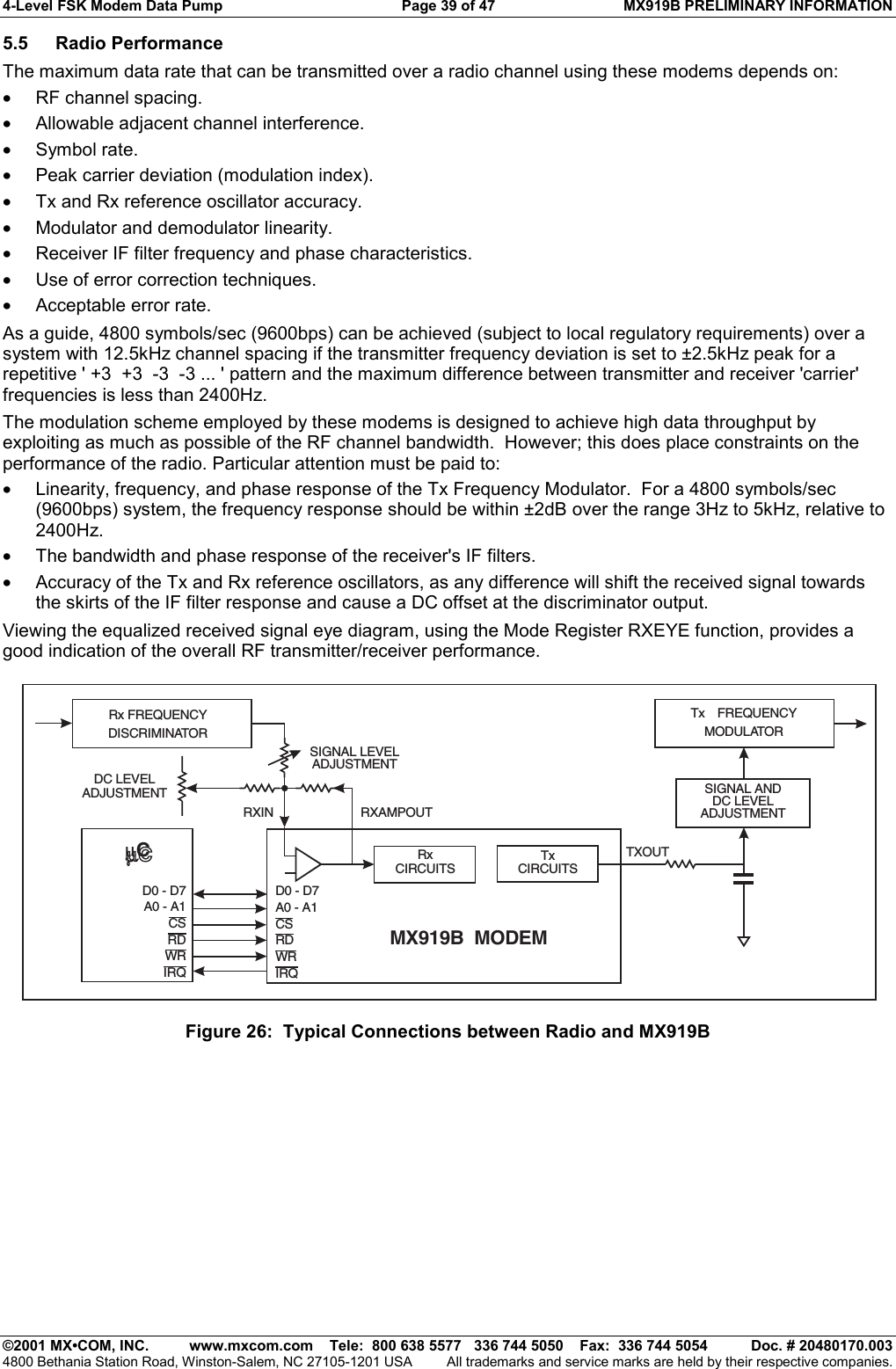 4-Level FSK Modem Data Pump  Page 39 of 47  MX919B PRELIMINARY INFORMATION   ©2001 MX•COM, INC.  www.mxcom.com    Tele:  800 638 5577   336 744 5050    Fax:  336 744 5054  Doc. # 20480170.003 4800 Bethania Station Road, Winston-Salem, NC 27105-1201 USA  All trademarks and service marks are held by their respective companies. 5.5 Radio Performance The maximum data rate that can be transmitted over a radio channel using these modems depends on: •  RF channel spacing. •  Allowable adjacent channel interference. •  Symbol rate. •  Peak carrier deviation (modulation index). •  Tx and Rx reference oscillator accuracy. •  Modulator and demodulator linearity. •  Receiver IF filter frequency and phase characteristics. •  Use of error correction techniques. •  Acceptable error rate. As a guide, 4800 symbols/sec (9600bps) can be achieved (subject to local regulatory requirements) over a system with 12.5kHz channel spacing if the transmitter frequency deviation is set to ±2.5kHz peak for a repetitive &apos; +3  +3  -3  -3 ... &apos; pattern and the maximum difference between transmitter and receiver &apos;carrier&apos; frequencies is less than 2400Hz. The modulation scheme employed by these modems is designed to achieve high data throughput by exploiting as much as possible of the RF channel bandwidth.  However; this does place constraints on the performance of the radio. Particular attention must be paid to: •  Linearity, frequency, and phase response of the Tx Frequency Modulator.  For a 4800 symbols/sec (9600bps) system, the frequency response should be within ±2dB over the range 3Hz to 5kHz, relative to 2400Hz. •  The bandwidth and phase response of the receiver&apos;s IF filters. •  Accuracy of the Tx and Rx reference oscillators, as any difference will shift the received signal towards the skirts of the IF filter response and cause a DC offset at the discriminator output. Viewing the equalized received signal eye diagram, using the Mode Register RXEYE function, provides a good indication of the overall RF transmitter/receiver performance. RxCIRCUITSTxCIRCUITSD0 - D7A0 - A1CSRDWRIRQD0 - D7A0 - A1CSRDWRIRQTXOUTSIGNAL ANDDC LEVELADJUSTMENTSIGNAL LEVELADJUSTMENTRXIN RXAMPOUTRx FREQUENCYDISCRIMINATORTx FREQUENCYMODULATORDC LEVELADJUSTMENTMX919B  MODEMµCµC Figure 26:  Typical Connections between Radio and MX919B 