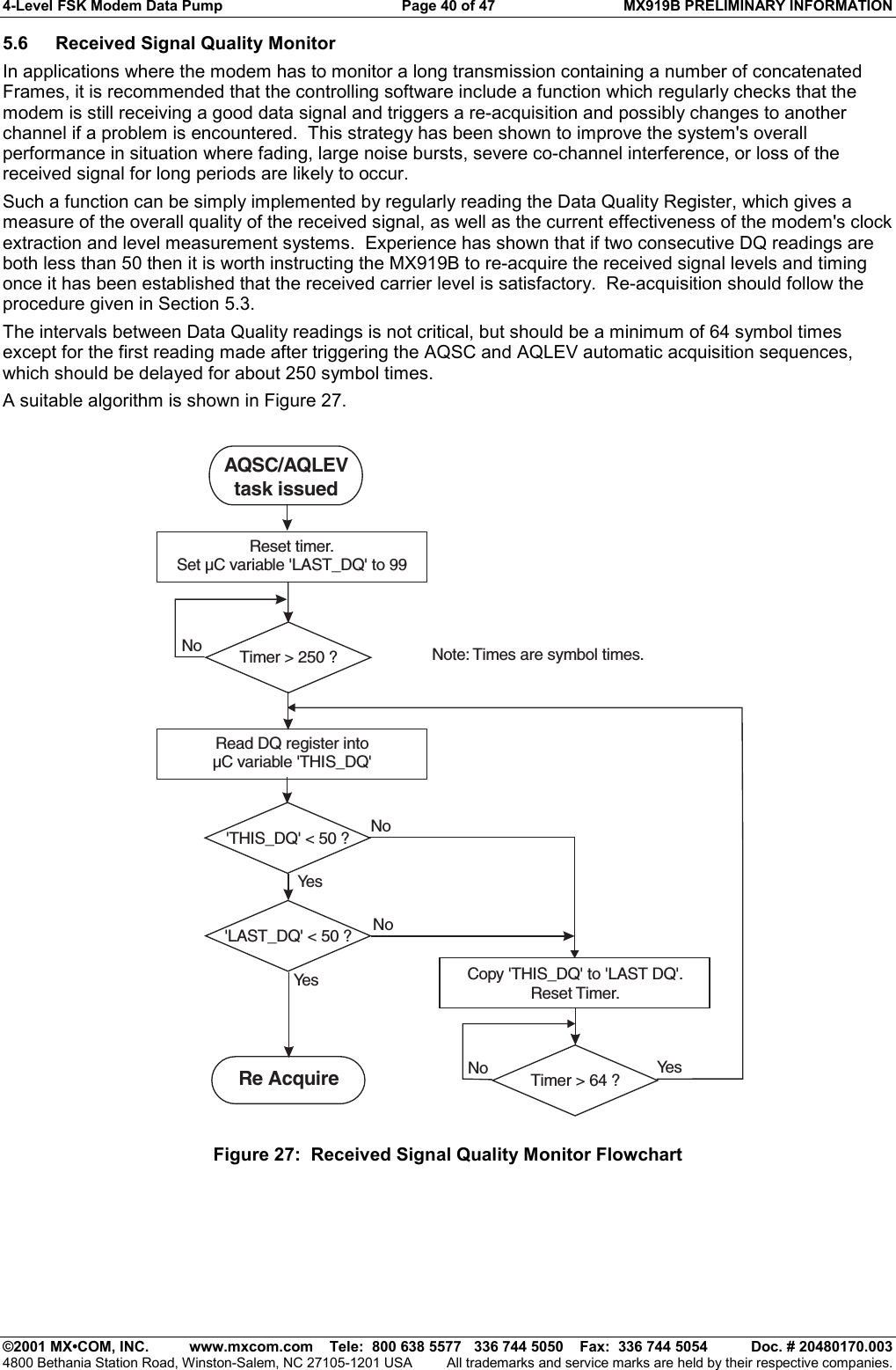 4-Level FSK Modem Data Pump  Page 40 of 47  MX919B PRELIMINARY INFORMATION   ©2001 MX•COM, INC.  www.mxcom.com    Tele:  800 638 5577   336 744 5050    Fax:  336 744 5054  Doc. # 20480170.003 4800 Bethania Station Road, Winston-Salem, NC 27105-1201 USA  All trademarks and service marks are held by their respective companies. 5.6  Received Signal Quality Monitor In applications where the modem has to monitor a long transmission containing a number of concatenated Frames, it is recommended that the controlling software include a function which regularly checks that the modem is still receiving a good data signal and triggers a re-acquisition and possibly changes to another channel if a problem is encountered.  This strategy has been shown to improve the system&apos;s overall performance in situation where fading, large noise bursts, severe co-channel interference, or loss of the received signal for long periods are likely to occur. Such a function can be simply implemented by regularly reading the Data Quality Register, which gives a measure of the overall quality of the received signal, as well as the current effectiveness of the modem&apos;s clock extraction and level measurement systems.  Experience has shown that if two consecutive DQ readings are both less than 50 then it is worth instructing the MX919B to re-acquire the received signal levels and timing once it has been established that the received carrier level is satisfactory.  Re-acquisition should follow the procedure given in Section 5.3. The intervals between Data Quality readings is not critical, but should be a minimum of 64 symbol times except for the first reading made after triggering the AQSC and AQLEV automatic acquisition sequences, which should be delayed for about 250 symbol times. A suitable algorithm is shown in Figure 27. Note: Times are symbol times.Reset timer.Set µC variable &apos;LAST_DQ&apos; to 99Read DQ register intoµC variable &apos;THIS_DQ&apos;Copy &apos;THIS_DQ&apos; to &apos;LAST DQ&apos;.Reset Timer.Ye sYe sYe sNoNoNoNoAQSC/AQLEVtask issuedRe AcquireTimer &gt; 250 ?Timer &gt; 64 ?&apos;THIS_DQ&apos; &lt; 50 ?&apos;LAST_DQ&apos; &lt; 50 ? Figure 27:  Received Signal Quality Monitor Flowchart 