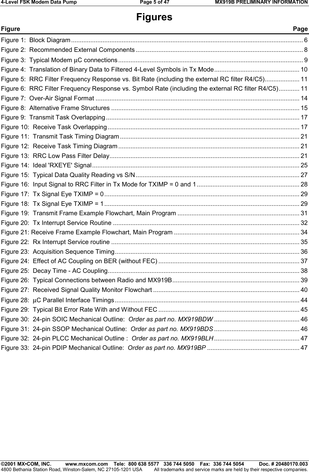 4-Level FSK Modem Data Pump  Page 5 of 47  MX919B PRELIMINARY INFORMATION   ©2001 MX•COM, INC.  www.mxcom.com    Tele:  800 638 5577   336 744 5050    Fax:  336 744 5054  Doc. # 20480170.003 4800 Bethania Station Road, Winston-Salem, NC 27105-1201 USA  All trademarks and service marks are held by their respective companies. Figures Figure  Page Figure 1:  Block Diagram ..................................................................................................................................... 6 Figure 2:  Recommended External Components ................................................................................................ 8 Figure 3:  Typical Modem µC connections .......................................................................................................... 9 Figure 4:  Translation of Binary Data to Filtered 4-Level Symbols in Tx Mode................................................. 10 Figure 5:  RRC Filter Frequency Response vs. Bit Rate (including the external RC filter R4/C5).................... 11 Figure 6:  RRC Filter Frequency Response vs. Symbol Rate (including the external RC filter R4/C5)............ 11 Figure 7:  Over-Air Signal Format ..................................................................................................................... 14 Figure 8:  Alternative Frame Structures ............................................................................................................ 15 Figure 9:  Transmit Task Overlapping ............................................................................................................... 17 Figure 10:  Receive Task Overlapping .............................................................................................................. 17 Figure 11:  Transmit Task Timing Diagram ....................................................................................................... 21 Figure 12:  Receive Task Timing Diagram ........................................................................................................ 21 Figure 13:  RRC Low Pass Filter Delay............................................................................................................. 21 Figure 14:  Ideal &apos;RXEYE&apos; Signal....................................................................................................................... 25 Figure 15:  Typical Data Quality Reading vs S/N.............................................................................................. 27 Figure 16:  Input Signal to RRC Filter in Tx Mode for TXIMP = 0 and 1...........................................................28 Figure 17:  Tx Signal Eye TXIMP = 0................................................................................................................ 29 Figure 18:  Tx Signal Eye TXIMP = 1................................................................................................................ 29 Figure 19:  Transmit Frame Example Flowchart, Main Program ......................................................................31 Figure 20:  Tx Interrupt Service Routine ........................................................................................................... 32 Figure 21: Receive Frame Example Flowchart, Main Program ........................................................................34 Figure 22:  Rx Interrupt Service routine ............................................................................................................ 35 Figure 23:  Acquisition Sequence Timing.......................................................................................................... 36 Figure 24:  Effect of AC Coupling on BER (without FEC) ................................................................................. 37 Figure 25:  Decay Time - AC Coupling.............................................................................................................. 38 Figure 26:  Typical Connections between Radio and MX919B......................................................................... 39 Figure 27:  Received Signal Quality Monitor Flowchart .................................................................................... 40 Figure 28:  µC Parallel Interface Timings.......................................................................................................... 44 Figure 29:  Typical Bit Error Rate With and Without FEC ................................................................................. 45 Figure 30:  24-pin SOIC Mechanical Outline:  Order as part no. MX919BDW ................................................. 46 Figure 31:  24-pin SSOP Mechanical Outline:  Order as part no. MX919BDS ................................................. 46 Figure 32:  24-pin PLCC Mechanical Outline :  Order as part no. MX919BLH ................................................. 47 Figure 33:  24-pin PDIP Mechanical Outline:  Order as part no. MX919BP ..................................................... 47   