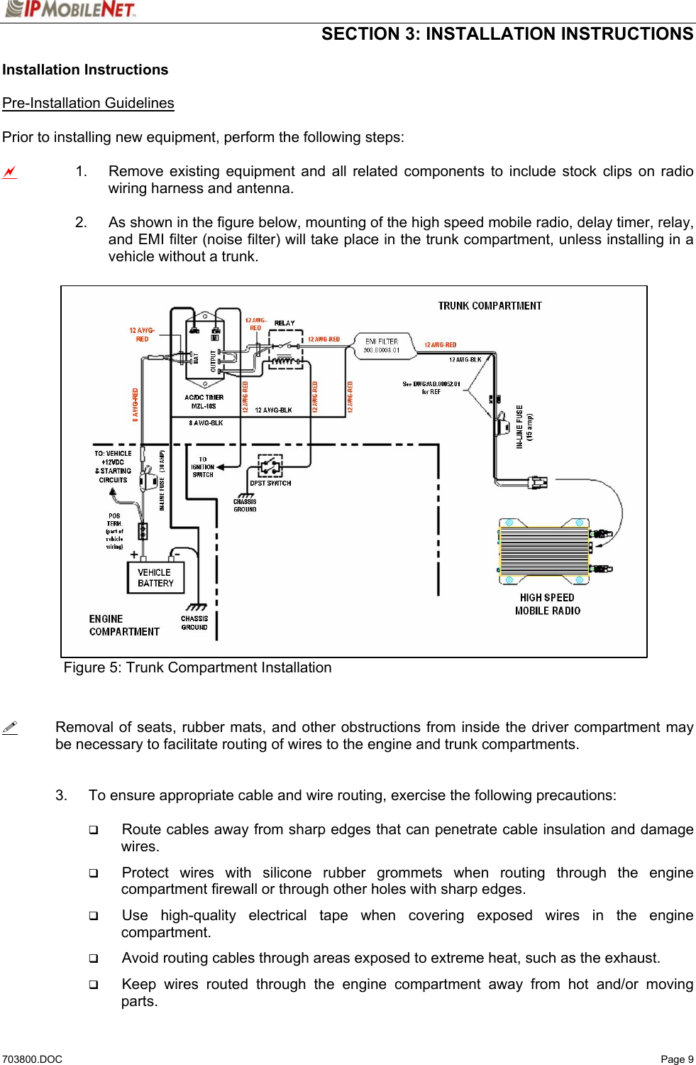  SECTION 3: INSTALLATION INSTRUCTIONS  703800.DOC   Page 9 Installation Instructions  Pre-Installation Guidelines  Prior to installing new equipment, perform the following steps:  a 1.  Remove existing equipment and all related components to include stock clips on radio wiring harness and antenna.  2.  As shown in the figure below, mounting of the high speed mobile radio, delay timer, relay, and EMI filter (noise filter) will take place in the trunk compartment, unless installing in a vehicle without a trunk.                    Figure 5: Trunk Compartment Installation     Removal of seats, rubber mats, and other obstructions from inside the driver compartment may be necessary to facilitate routing of wires to the engine and trunk compartments.     3.  To ensure appropriate cable and wire routing, exercise the following precautions:   Route cables away from sharp edges that can penetrate cable insulation and damage wires.  Protect wires with silicone rubber grommets when routing through the engine compartment firewall or through other holes with sharp edges.  Use high-quality electrical tape when covering exposed wires in the engine compartment.  Avoid routing cables through areas exposed to extreme heat, such as the exhaust.  Keep wires routed through the engine compartment away from hot and/or moving parts. 