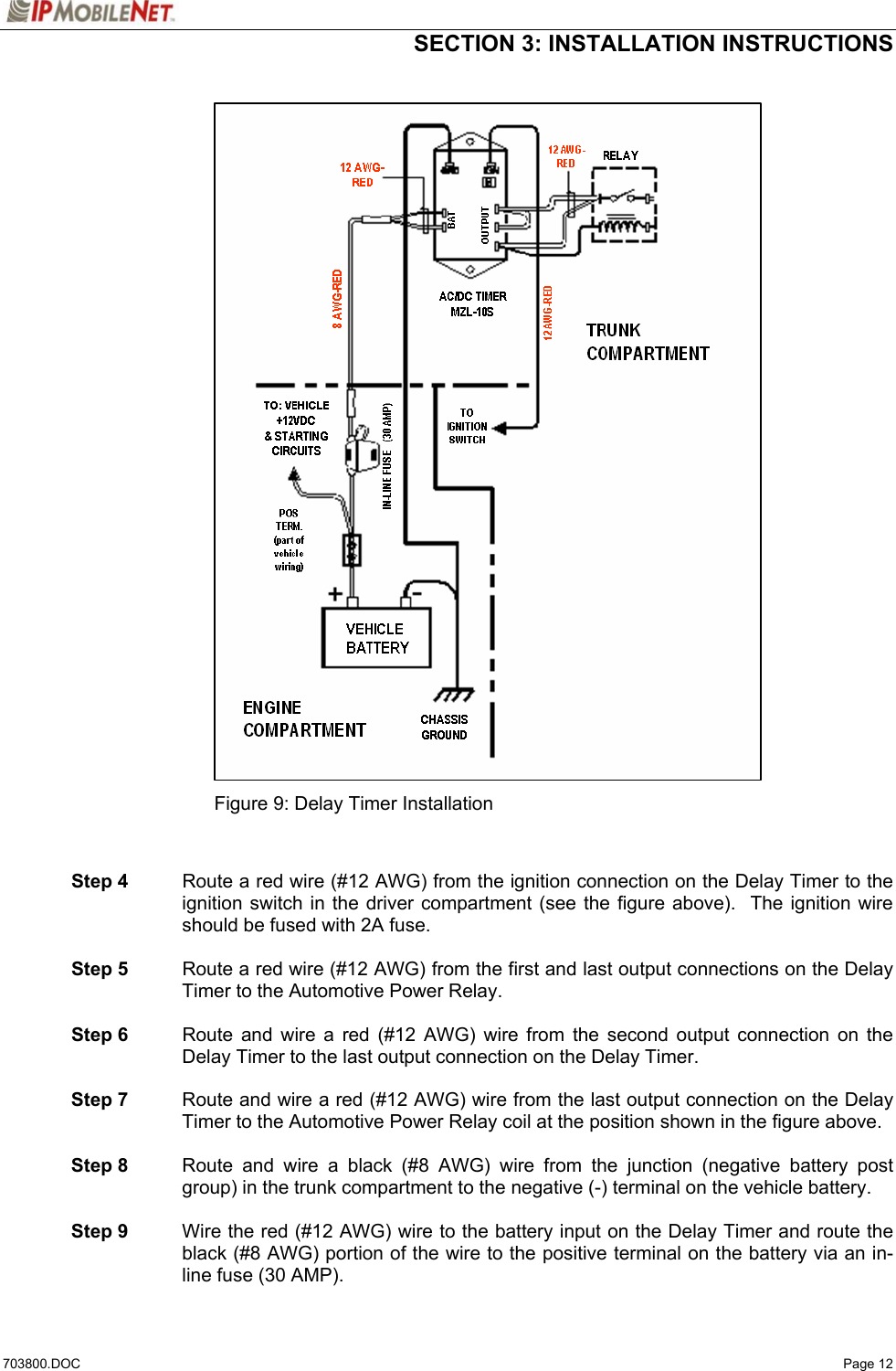  SECTION 3: INSTALLATION INSTRUCTIONS  703800.DOC   Page 12                               Figure 9: Delay Timer Installation    Step 4  Route a red wire (#12 AWG) from the ignition connection on the Delay Timer to the ignition switch in the driver compartment (see the figure above).  The ignition wire should be fused with 2A fuse.   Step 5  Route a red wire (#12 AWG) from the first and last output connections on the Delay Timer to the Automotive Power Relay.   Step 6  Route and wire a red (#12 AWG) wire from the second output connection on the Delay Timer to the last output connection on the Delay Timer.    Step 7  Route and wire a red (#12 AWG) wire from the last output connection on the Delay Timer to the Automotive Power Relay coil at the position shown in the figure above.   Step 8  Route and wire a black (#8 AWG) wire from the junction (negative battery post group) in the trunk compartment to the negative (-) terminal on the vehicle battery.   Step 9  Wire the red (#12 AWG) wire to the battery input on the Delay Timer and route the black (#8 AWG) portion of the wire to the positive terminal on the battery via an in-line fuse (30 AMP). 