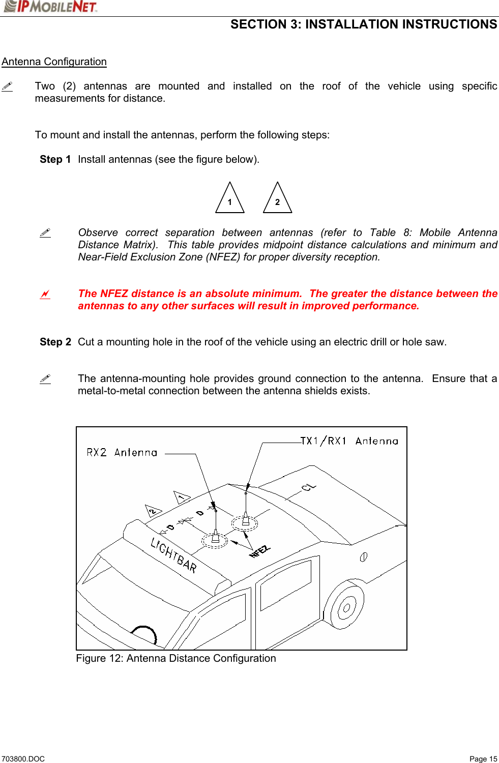  SECTION 3: INSTALLATION INSTRUCTIONS  703800.DOC   Page 15  Antenna Configuration   Two (2) antennas are mounted and installed on the roof of the vehicle using specific measurements for distance.   To mount and install the antennas, perform the following steps:   Step 1  Install antennas (see the figure below).           Observe correct separation between antennas (refer to Table 8: Mobile Antenna   Distance Matrix).  This table provides midpoint distance calculations and minimum and   Near-Field Exclusion Zone (NFEZ) for proper diversity reception.    a The NFEZ distance is an absolute minimum.  The greater the distance between the antennas to any other surfaces will result in improved performance.    Step 2  Cut a mounting hole in the roof of the vehicle using an electric drill or hole saw.      The antenna-mounting hole provides ground connection to the antenna.  Ensure that a metal-to-metal connection between the antenna shields exists.                  Figure 12: Antenna Distance Configuration    1  2 