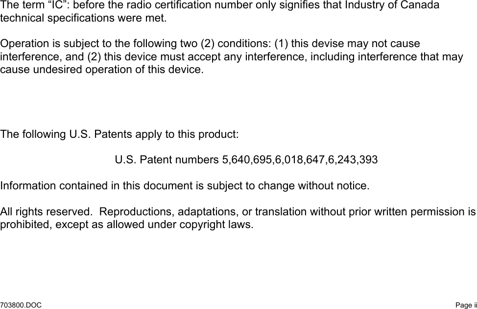   703800.DOC   Page ii                               The term “IC”: before the radio certification number only signifies that Industry of Canada technical specifications were met.  Operation is subject to the following two (2) conditions: (1) this devise may not cause interference, and (2) this device must accept any interference, including interference that may cause undesired operation of this device.     The following U.S. Patents apply to this product:    U.S. Patent numbers 5,640,695,6,018,647,6,243,393  Information contained in this document is subject to change without notice.  All rights reserved.  Reproductions, adaptations, or translation without prior written permission is prohibited, except as allowed under copyright laws.