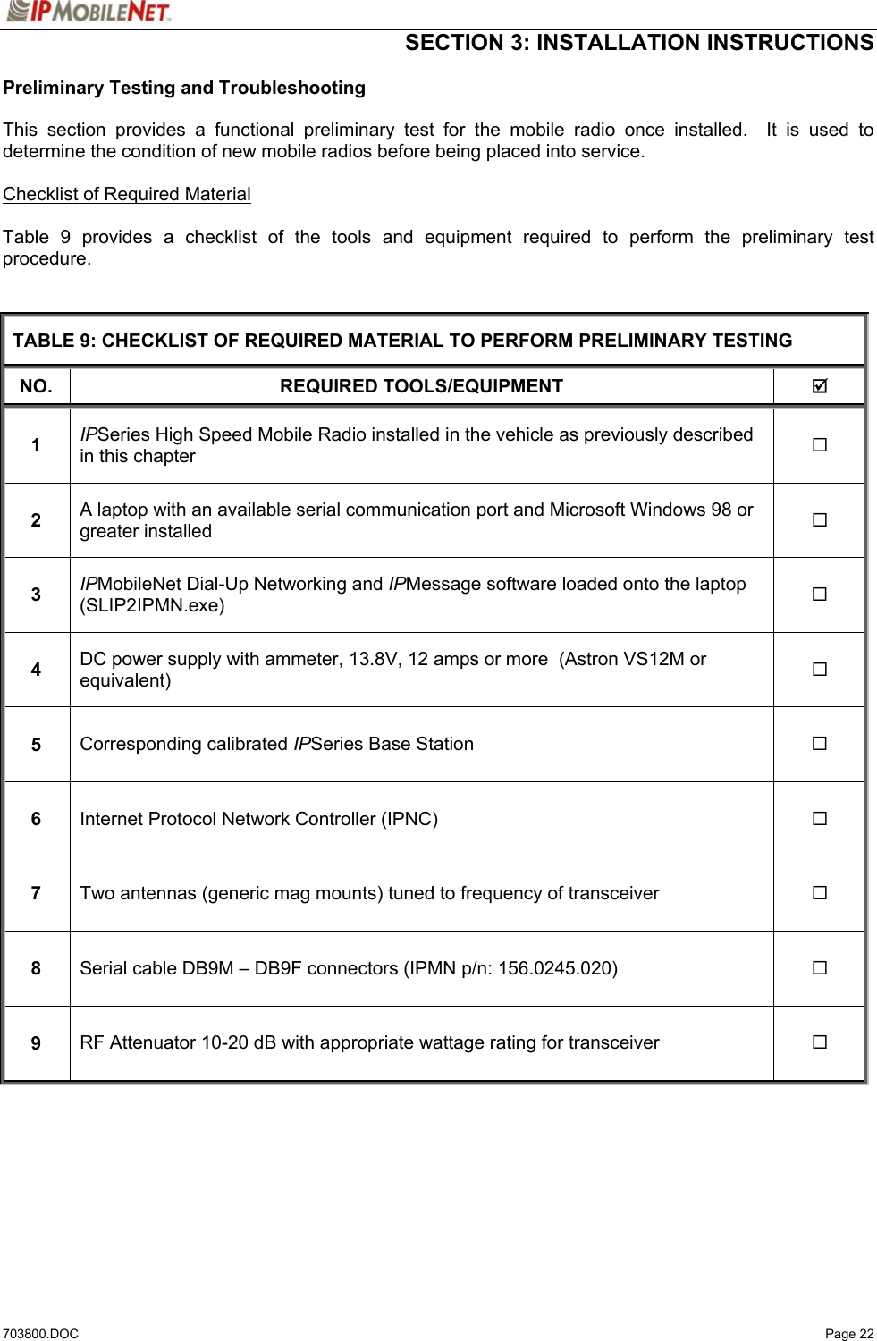  SECTION 3: INSTALLATION INSTRUCTIONS  703800.DOC   Page 22 Preliminary Testing and Troubleshooting  This section provides a functional preliminary test for the mobile radio once installed.  It is used to determine the condition of new mobile radios before being placed into service.    Checklist of Required Material  Table 9 provides a checklist of the tools and equipment required to perform the preliminary test procedure.   TABLE 9: CHECKLIST OF REQUIRED MATERIAL TO PERFORM PRELIMINARY TESTING NO. REQUIRED TOOLS/EQUIPMENT  ; 1  IPSeries High Speed Mobile Radio installed in the vehicle as previously described in this chapter   2  A laptop with an available serial communication port and Microsoft Windows 98 or greater installed  3  IPMobileNet Dial-Up Networking and IPMessage software loaded onto the laptop (SLIP2IPMN.exe)   4  DC power supply with ammeter, 13.8V, 12 amps or more  (Astron VS12M or equivalent)   5  Corresponding calibrated IPSeries Base Station   6  Internet Protocol Network Controller (IPNC)   7  Two antennas (generic mag mounts) tuned to frequency of transceiver   8  Serial cable DB9M – DB9F connectors (IPMN p/n: 156.0245.020)   9  RF Attenuator 10-20 dB with appropriate wattage rating for transceiver     