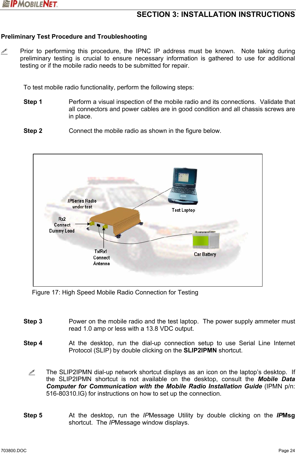  SECTION 3: INSTALLATION INSTRUCTIONS  703800.DOC   Page 24  Preliminary Test Procedure and Troubleshooting    Prior to performing this procedure, the IPNC IP address must be known.  Note taking during preliminary testing is crucial to ensure necessary information is gathered to use for additional testing or if the mobile radio needs to be submitted for repair.    To test mobile radio functionality, perform the following steps:    Step 1  Perform a visual inspection of the mobile radio and its connections.  Validate that all connectors and power cables are in good condition and all chassis screws are in place.   Step 2  Connect the mobile radio as shown in the figure below.                          Figure 17: High Speed Mobile Radio Connection for Testing     Step 3  Power on the mobile radio and the test laptop.  The power supply ammeter must read 1.0 amp or less with a 13.8 VDC output.   Step 4  At the desktop, run the dial-up connection setup to use Serial Line Internet Protocol (SLIP) by double clicking on the SLIP2IPMN shortcut.      The SLIP2IPMN dial-up network shortcut displays as an icon on the laptop’s desktop.  If the SLIP2IPMN shortcut is not available on the desktop, consult the Mobile Data Computer for Communication with the Mobile Radio Installation Guide (IPMN p/n: 516-80310.IG) for instructions on how to set up the connection.    Step 5  At the desktop, run the IPMessage Utility by double clicking on the IPMsg shortcut.  The IPMessage window displays. 