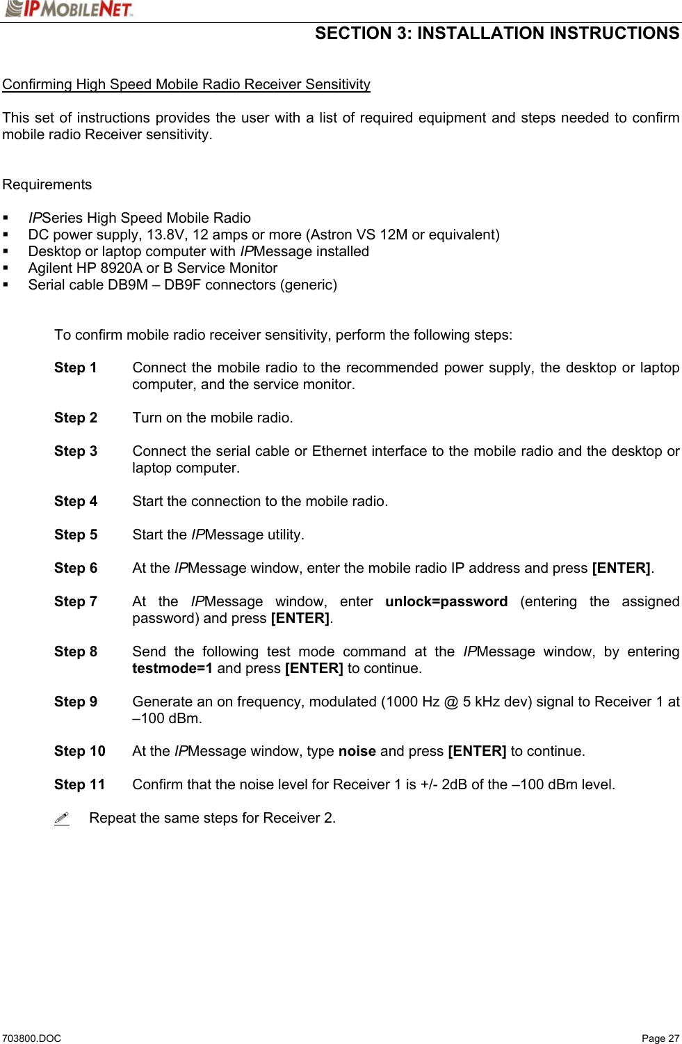  SECTION 3: INSTALLATION INSTRUCTIONS  703800.DOC   Page 27  Confirming High Speed Mobile Radio Receiver Sensitivity  This set of instructions provides the user with a list of required equipment and steps needed to confirm mobile radio Receiver sensitivity.   Requirements   IPSeries High Speed Mobile Radio   DC power supply, 13.8V, 12 amps or more (Astron VS 12M or equivalent)   Desktop or laptop computer with IPMessage installed   Agilent HP 8920A or B Service Monitor   Serial cable DB9M – DB9F connectors (generic)     To confirm mobile radio receiver sensitivity, perform the following steps:   Step 1  Connect the mobile radio to the recommended power supply, the desktop or laptop computer, and the service monitor.   Step 2  Turn on the mobile radio.   Step 3  Connect the serial cable or Ethernet interface to the mobile radio and the desktop or laptop computer.   Step 4  Start the connection to the mobile radio.   Step 5 Start the IPMessage utility.   Step 6 At the IPMessage window, enter the mobile radio IP address and press [ENTER].   Step 7 At the IPMessage window, enter unlock=password (entering the assigned password) and press [ENTER].    Step 8  Send the following test mode command at the IPMessage window, by entering testmode=1 and press [ENTER] to continue.   Step 9  Generate an on frequency, modulated (1000 Hz @ 5 kHz dev) signal to Receiver 1 at –100 dBm.   Step 10 At the IPMessage window, type noise and press [ENTER] to continue.   Step 11  Confirm that the noise level for Receiver 1 is +/- 2dB of the –100 dBm level.         Repeat the same steps for Receiver 2. 