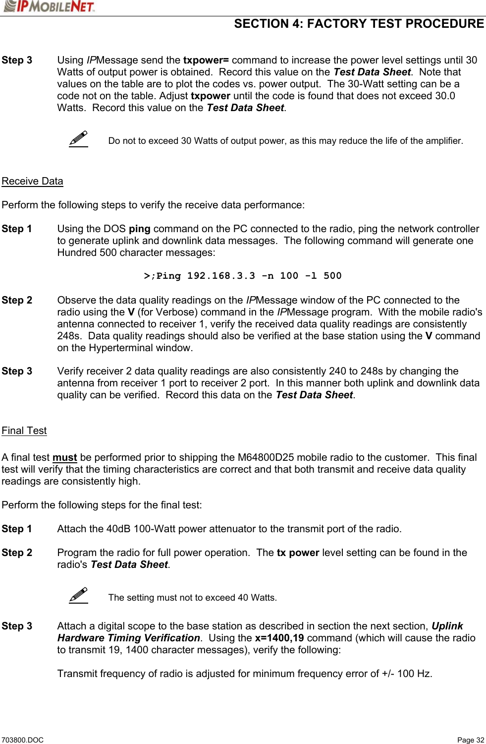  SECTION 4: FACTORY TEST PROCEDURE  703800.DOC   Page 32      Step 3 Using IPMessage send the txpower= command to increase the power level settings until 30 Watts of output power is obtained.  Record this value on the Test Data Sheet.  Note that values on the table are to plot the codes vs. power output.  The 30-Watt setting can be a code not on the table. Adjust txpower until the code is found that does not exceed 30.0 Watts.  Record this value on the Test Data Sheet.      Do not to exceed 30 Watts of output power, as this may reduce the life of the amplifier.    Receive Data  Perform the following steps to verify the receive data performance:  Step 1  Using the DOS ping command on the PC connected to the radio, ping the network controller to generate uplink and downlink data messages.  The following command will generate one Hundred 500 character messages:  &gt;;Ping 192.168.3.3 -n 100 -l 500  Step 2  Observe the data quality readings on the IPMessage window of the PC connected to the radio using the V (for Verbose) command in the IPMessage program.  With the mobile radio&apos;s antenna connected to receiver 1, verify the received data quality readings are consistently 248s.  Data quality readings should also be verified at the base station using the V command on the Hyperterminal window.   Step 3  Verify receiver 2 data quality readings are also consistently 240 to 248s by changing the antenna from receiver 1 port to receiver 2 port.  In this manner both uplink and downlink data quality can be verified.  Record this data on the Test Data Sheet.    Final Test  A final test must be performed prior to shipping the M64800D25 mobile radio to the customer.  This final test will verify that the timing characteristics are correct and that both transmit and receive data quality readings are consistently high.  Perform the following steps for the final test:  Step 1  Attach the 40dB 100-Watt power attenuator to the transmit port of the radio.  Step 2  Program the radio for full power operation.  The tx power level setting can be found in the radio&apos;s Test Data Sheet.     The setting must not to exceed 40 Watts.   Step 3  Attach a digital scope to the base station as described in section the next section, Uplink Hardware Timing Verification.  Using the x=1400,19 command (which will cause the radio to transmit 19, 1400 character messages), verify the following:    Transmit frequency of radio is adjusted for minimum frequency error of +/- 100 Hz.  