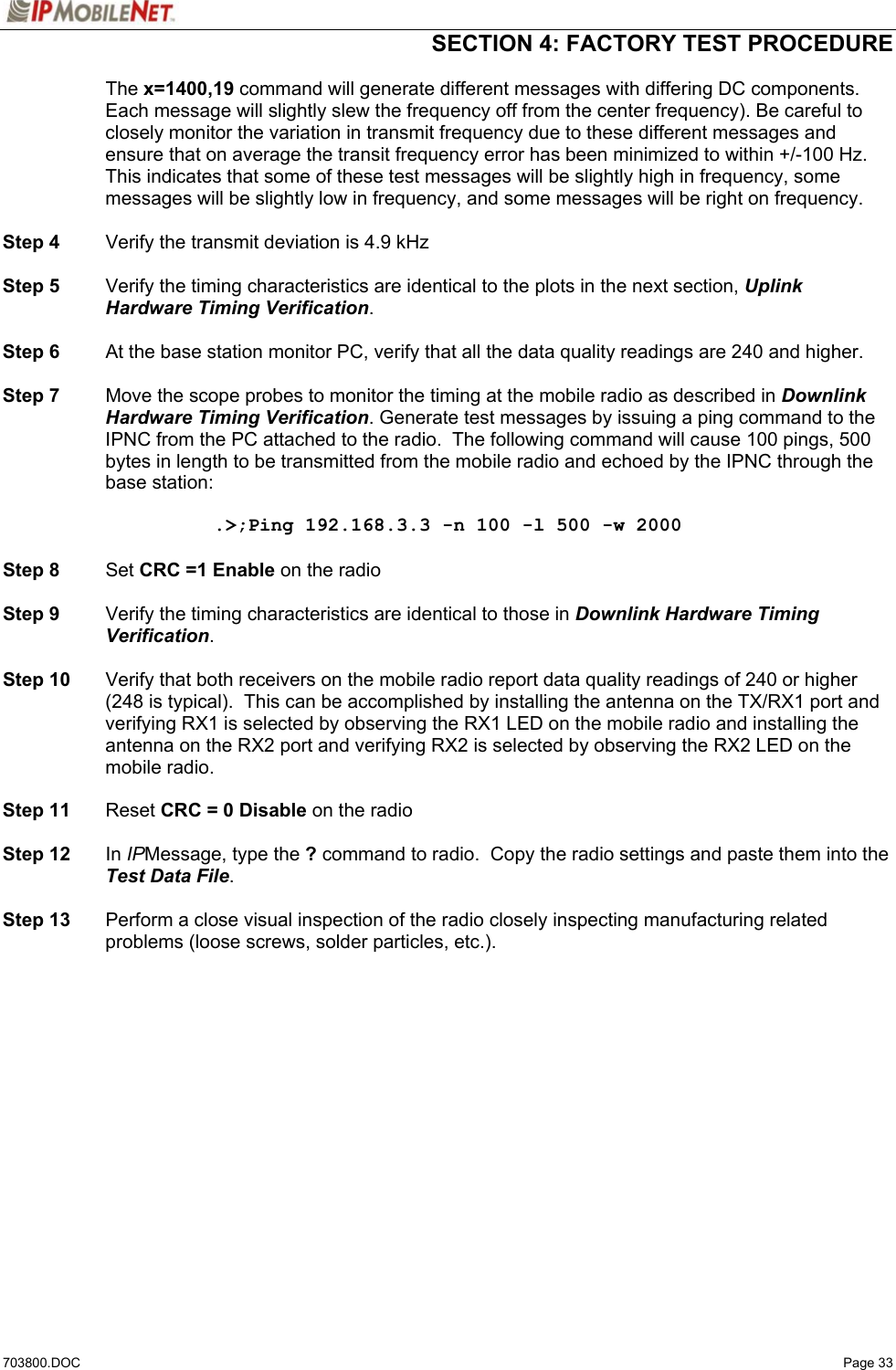  SECTION 4: FACTORY TEST PROCEDURE  703800.DOC   Page 33  The x=1400,19 command will generate different messages with differing DC components.  Each message will slightly slew the frequency off from the center frequency). Be careful to closely monitor the variation in transmit frequency due to these different messages and ensure that on average the transit frequency error has been minimized to within +/-100 Hz. This indicates that some of these test messages will be slightly high in frequency, some messages will be slightly low in frequency, and some messages will be right on frequency.   Step 4  Verify the transmit deviation is 4.9 kHz  Step 5  Verify the timing characteristics are identical to the plots in the next section, Uplink Hardware Timing Verification.  Step 6  At the base station monitor PC, verify that all the data quality readings are 240 and higher.  Step 7  Move the scope probes to monitor the timing at the mobile radio as described in Downlink Hardware Timing Verification. Generate test messages by issuing a ping command to the IPNC from the PC attached to the radio.  The following command will cause 100 pings, 500 bytes in length to be transmitted from the mobile radio and echoed by the IPNC through the base station:  .&gt;;Ping 192.168.3.3 -n 100 -l 500 -w 2000  Step 8 Set CRC =1 Enable on the radio  Step 9  Verify the timing characteristics are identical to those in Downlink Hardware Timing Verification.  Step 10  Verify that both receivers on the mobile radio report data quality readings of 240 or higher (248 is typical).  This can be accomplished by installing the antenna on the TX/RX1 port and verifying RX1 is selected by observing the RX1 LED on the mobile radio and installing the antenna on the RX2 port and verifying RX2 is selected by observing the RX2 LED on the mobile radio.  Step 11 Reset CRC = 0 Disable on the radio  Step 12 In IPMessage, type the ? command to radio.  Copy the radio settings and paste them into the Test Data File.  Step 13  Perform a close visual inspection of the radio closely inspecting manufacturing related problems (loose screws, solder particles, etc.).  