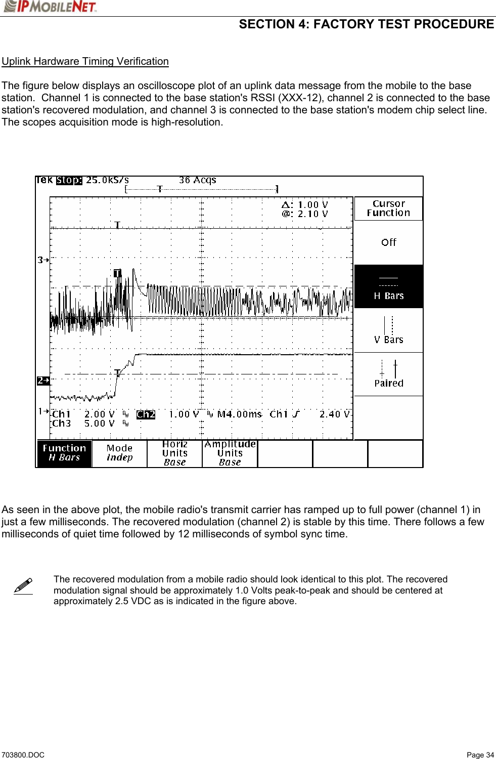  SECTION 4: FACTORY TEST PROCEDURE  703800.DOC   Page 34    Uplink Hardware Timing Verification  The figure below displays an oscilloscope plot of an uplink data message from the mobile to the base station.  Channel 1 is connected to the base station&apos;s RSSI (XXX-12), channel 2 is connected to the base station&apos;s recovered modulation, and channel 3 is connected to the base station&apos;s modem chip select line.  The scopes acquisition mode is high-resolution.        As seen in the above plot, the mobile radio&apos;s transmit carrier has ramped up to full power (channel 1) in just a few milliseconds. The recovered modulation (channel 2) is stable by this time. There follows a few milliseconds of quiet time followed by 12 milliseconds of symbol sync time.     The recovered modulation from a mobile radio should look identical to this plot. The recovered modulation signal should be approximately 1.0 Volts peak-to-peak and should be centered at approximately 2.5 VDC as is indicated in the figure above.        