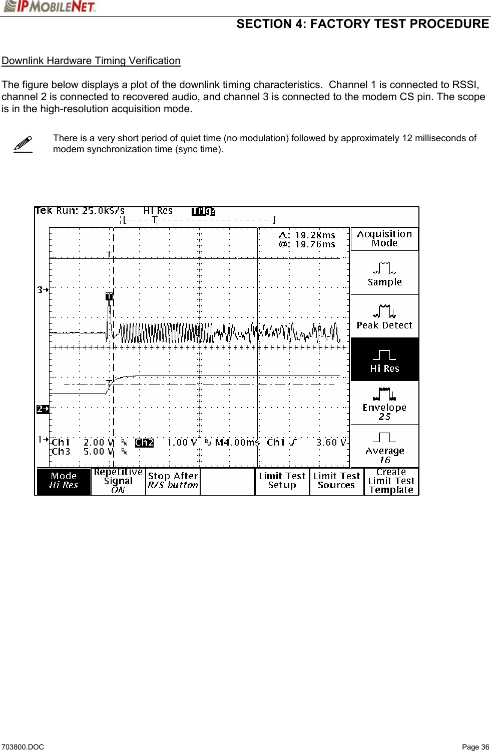  SECTION 4: FACTORY TEST PROCEDURE  703800.DOC   Page 36    Downlink Hardware Timing Verification  The figure below displays a plot of the downlink timing characteristics.  Channel 1 is connected to RSSI, channel 2 is connected to recovered audio, and channel 3 is connected to the modem CS pin. The scope is in the high-resolution acquisition mode.      There is a very short period of quiet time (no modulation) followed by approximately 12 milliseconds of modem synchronization time (sync time).          