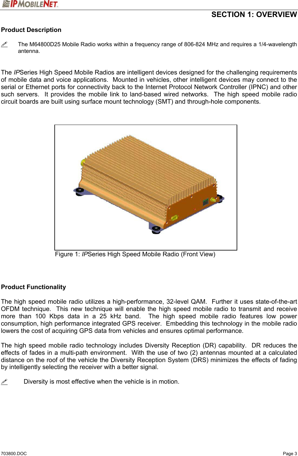  SECTION 1: OVERVIEW  703800.DOC   Page 3 Product Description   The M64800D25 Mobile Radio works within a frequency range of 806-824 MHz and requires a 1/4-wavelength antenna.   The IPSeries High Speed Mobile Radios are intelligent devices designed for the challenging requirements of mobile data and voice applications.  Mounted in vehicles, other intelligent devices may connect to the serial or Ethernet ports for connectivity back to the Internet Protocol Network Controller (IPNC) and other such servers.  It provides the mobile link to land-based wired networks.  The high speed mobile radio circuit boards are built using surface mount technology (SMT) and through-hole components.               Figure 1: IPSeries High Speed Mobile Radio (Front View)    Product Functionality  The high speed mobile radio utilizes a high-performance, 32-level QAM.  Further it uses state-of-the-art OFDM technique.  This new technique will enable the high speed mobile radio to transmit and receive more than 100 Kbps data in a 25 kHz band.  The high speed mobile radio features low power consumption, high performance integrated GPS receiver.  Embedding this technology in the mobile radio lowers the cost of acquiring GPS data from vehicles and ensures optimal performance.  The high speed mobile radio technology includes Diversity Reception (DR) capability.  DR reduces the effects of fades in a multi-path environment.  With the use of two (2) antennas mounted at a calculated distance on the roof of the vehicle the Diversity Reception System (DRS) minimizes the effects of fading by intelligently selecting the receiver with a better signal.    Diversity is most effective when the vehicle is in motion.   