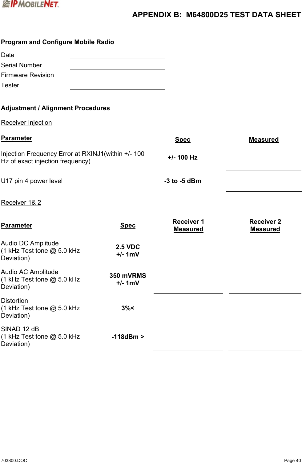  APPENDIX B:  M64800D25 TEST DATA SHEET 703800.DOC   Page 40   Program and Configure Mobile Radio  Date     Serial Number    Firmware Revision    Tester     Adjustment / Alignment Procedures   Receiver Injection   Parameter Spec Measured Injection Frequency Error at RXINJ1(within +/- 100 Hz of exact injection frequency)  +/- 100 Hz    U17 pin 4 power level  -3 to -5 dBm    Receiver 1&amp; 2  Parameter Spec Receiver 1 Measured Receiver 2 Measured Audio DC Amplitude (1 kHz Test tone @ 5.0 kHz Deviation) 2.5 VDC +/- 1mV       Audio AC Amplitude (1 kHz Test tone @ 5.0 kHz Deviation) 350 mVRMS +/- 1mV       Distortion (1 kHz Test tone @ 5.0 kHz Deviation) 3%&lt;       SINAD 12 dB (1 kHz Test tone @ 5.0 kHz Deviation) -118dBm &gt;       