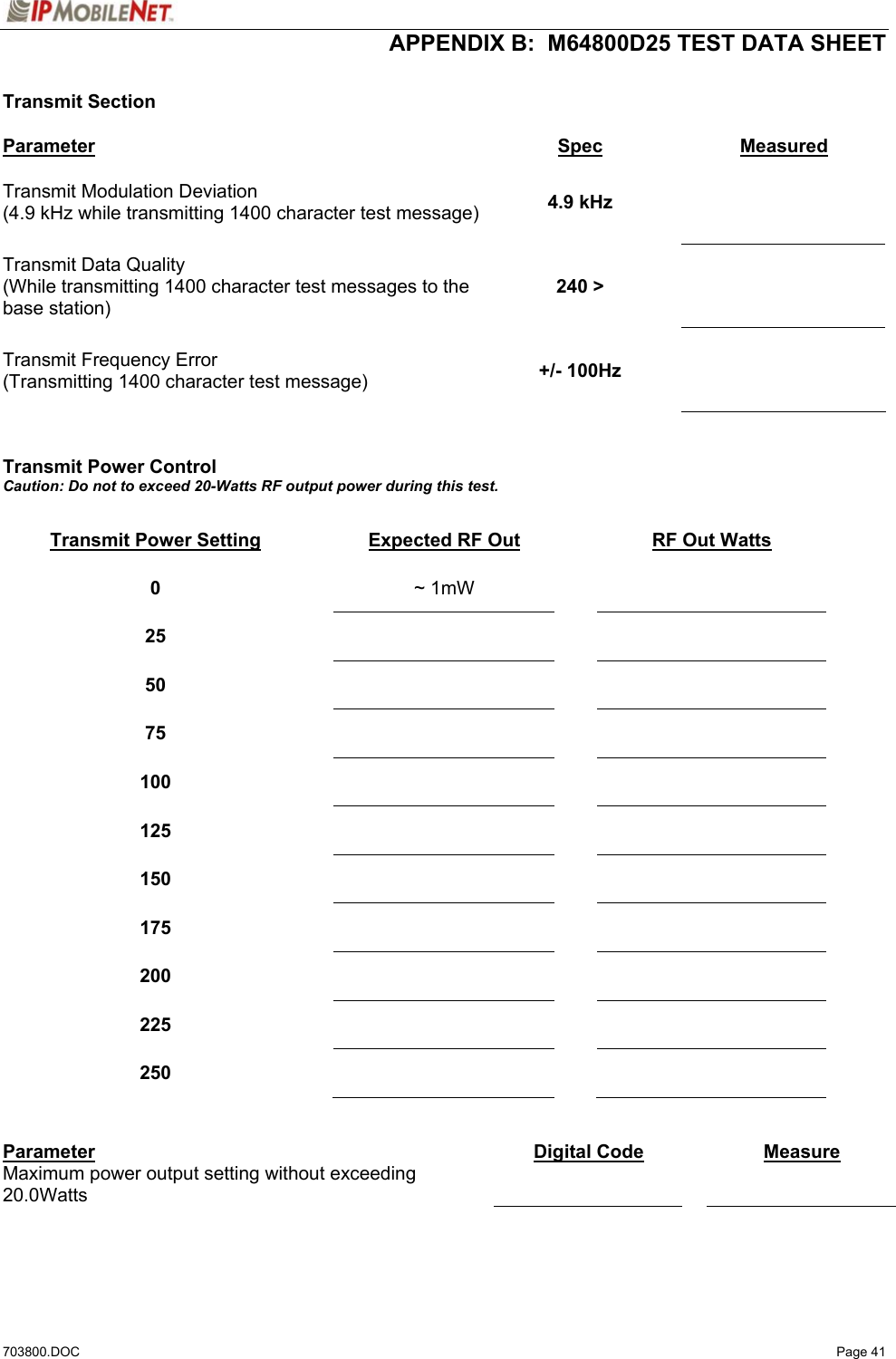  APPENDIX B:  M64800D25 TEST DATA SHEET 703800.DOC   Page 41  Transmit Section  Parameter Spec Measured Transmit Modulation Deviation (4.9 kHz while transmitting 1400 character test message)  4.9 kHz    Transmit Data Quality (While transmitting 1400 character test messages to the base station) 240 &gt;    Transmit Frequency Error (Transmitting 1400 character test message)  +/- 100Hz      Transmit Power Control Caution: Do not to exceed 20-Watts RF output power during this test.  Transmit Power Setting  Expected RF Out  RF Out Watts 0   ~ 1mW    25      50      75      100      125      150      175      200      225      250        Parameter  Digital Code   Measure Maximum power output setting without exceeding 20.0Watts       