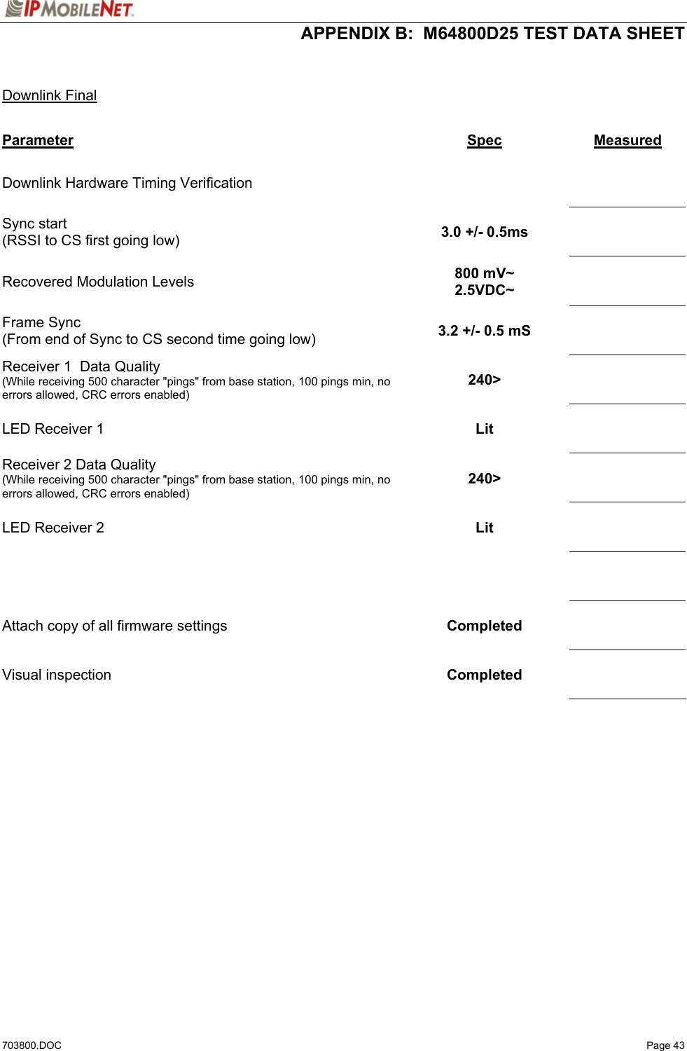  APPENDIX B:  M64800D25 TEST DATA SHEET 703800.DOC   Page 43   Downlink Final  Parameter Spec  Measured Downlink Hardware Timing Verification        Sync start (RSSI to CS first going low)  3.0 +/- 0.5ms     Recovered Modulation Levels  800 mV~ 2.5VDC~     Frame Sync (From end of Sync to CS second time going low)  3.2 +/- 0.5 mS     Receiver 1  Data Quality (While receiving 500 character &quot;pings&quot; from base station, 100 pings min, no errors allowed, CRC errors enabled) 240&gt;     LED Receiver 1  Lit     Receiver 2 Data Quality (While receiving 500 character &quot;pings&quot; from base station, 100 pings min, no errors allowed, CRC errors enabled) 240&gt;     LED Receiver 2  Lit         Attach copy of all firmware settings  Completed     Visual inspection   Completed         