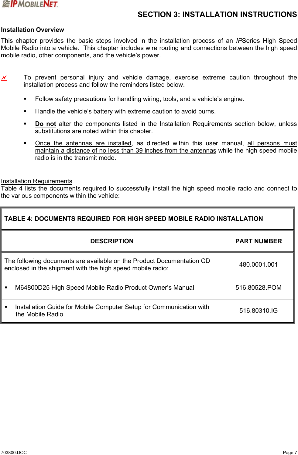  SECTION 3: INSTALLATION INSTRUCTIONS  703800.DOC   Page 7 Installation Overview This chapter provides the basic steps involved in the installation process of an IPSeries High Speed Mobile Radio into a vehicle.  This chapter includes wire routing and connections between the high speed mobile radio, other components, and the vehicle’s power.  a  To prevent personal injury and vehicle damage, exercise extreme caution throughout the installation process and follow the reminders listed below.    Follow safety precautions for handling wiring, tools, and a vehicle’s engine.   Handle the vehicle’s battery with extreme caution to avoid burns.  Do not alter the components listed in the Installation Requirements section below, unless substitutions are noted within this chapter.   Once the antennas are installed, as directed within this user manual, all persons must maintain a distance of no less than 39 inches from the antennas while the high speed mobile radio is in the transmit mode.  Installation Requirements Table 4 lists the documents required to successfully install the high speed mobile radio and connect to the various components within the vehicle:  TABLE 4: DOCUMENTS REQUIRED FOR HIGH SPEED MOBILE RADIO INSTALLATION DESCRIPTION PART NUMBER The following documents are available on the Product Documentation CD enclosed in the shipment with the high speed mobile radio:  480.0001.001   M64800D25 High Speed Mobile Radio Product Owner’s Manual  516.80528.POM   Installation Guide for Mobile Computer Setup for Communication with the Mobile Radio  516.80310.IG   