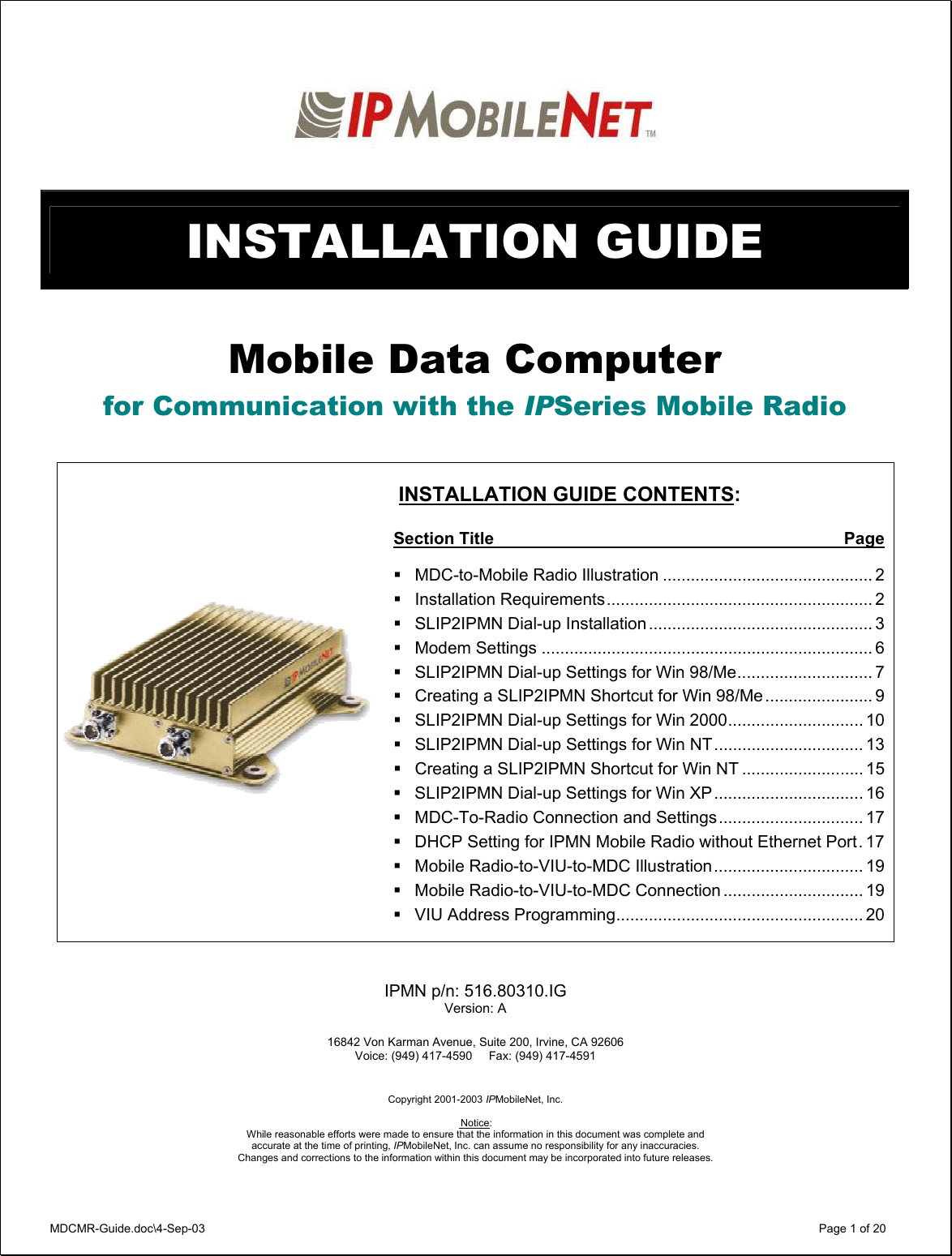 MDCMR-Guide.doc\4-Sep-03   Page 1 of 20    INSTALLATION GUIDE   Mobile Data Computer for Communication with the IPSeries Mobile Radio        INSTALLATION GUIDE CONTENTS:  Section Title  Page  MDC-to-Mobile Radio Illustration ............................................. 2 Installation Requirements......................................................... 2 SLIP2IPMN Dial-up Installation ................................................ 3 Modem Settings ....................................................................... 6 SLIP2IPMN Dial-up Settings for Win 98/Me............................. 7 Creating a SLIP2IPMN Shortcut for Win 98/Me ....................... 9 SLIP2IPMN Dial-up Settings for Win 2000............................. 10 SLIP2IPMN Dial-up Settings for Win NT................................ 13 Creating a SLIP2IPMN Shortcut for Win NT .......................... 15 SLIP2IPMN Dial-up Settings for Win XP................................ 16 MDC-To-Radio Connection and Settings............................... 17 DHCP Setting for IPMN Mobile Radio without Ethernet Port. 17 Mobile Radio-to-VIU-to-MDC Illustration................................ 19 Mobile Radio-to-VIU-to-MDC Connection .............................. 19 VIU Address Programming..................................................... 20    IPMN p/n: 516.80310.IG Version: A  16842 Von Karman Avenue, Suite 200, Irvine, CA 92606  Voice: (949) 417-4590     Fax: (949) 417-4591    Copyright 2001-2003 IPMobileNet, Inc.   Notice:  While reasonable efforts were made to ensure that the information in this document was complete and accurate at the time of printing, IPMobileNet, Inc. can assume no responsibility for any inaccuracies.  Changes and corrections to the information within this document may be incorporated into future releases.