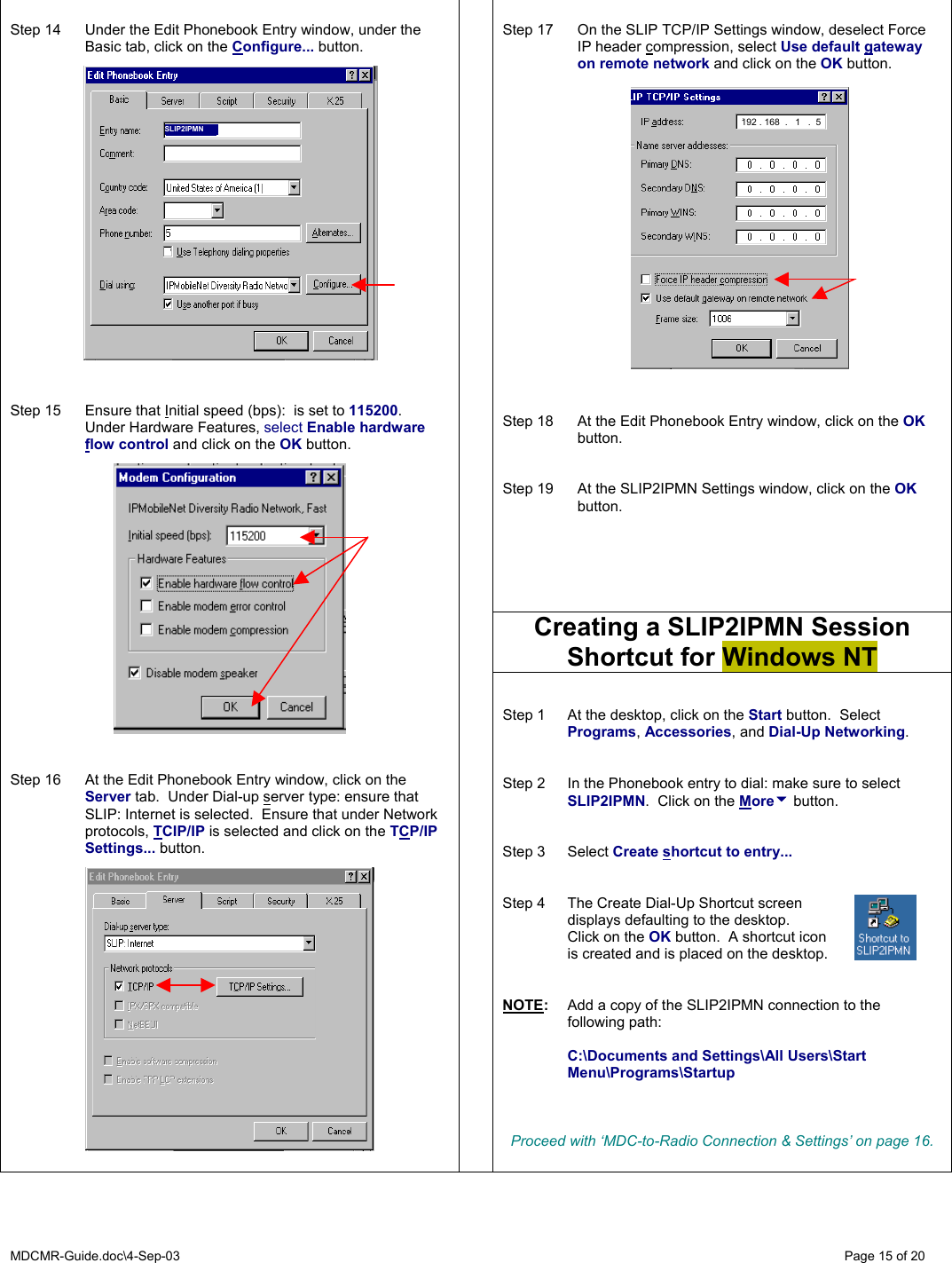 MDCMR-Guide.doc\4-Sep-03   Page 15 of 20  Step 17  On the SLIP TCP/IP Settings window, deselect Force IP header compression, select Use default gateway on remote network and click on the OK button.                 Step 18  At the Edit Phonebook Entry window, click on the OK button.   Step 19  At the SLIP2IPMN Settings window, click on the OK button.   Creating a SLIP2IPMN Session Shortcut for Windows NT  Step 14  Under the Edit Phonebook Entry window, under the Basic tab, click on the Configure... button.                     Step 15  Ensure that Initial speed (bps):  is set to 115200.  Under Hardware Features, select Enable hardware flow control and click on the OK button.     Step 16  At the Edit Phonebook Entry window, click on the Server tab.  Under Dial-up server type: ensure that SLIP: Internet is selected.  Ensure that under Network protocols, TCIP/IP is selected and click on the TCP/IP Settings... button.       Step 1  At the desktop, click on the Start button.  Select Programs, Accessories, and Dial-Up Networking.   Step 2  In the Phonebook entry to dial: make sure to select SLIP2IPMN.  Click on the Moreu button.   Step 3  Select Create shortcut to entry...   Step 4  The Create Dial-Up Shortcut screen   displays defaulting to the desktop.    Click on the OK button.  A shortcut icon   is created and is placed on the desktop.   NOTE:  Add a copy of the SLIP2IPMN connection to the following path:   C:\Documents and Settings\All Users\Start Menu\Programs\Startup    Proceed with ‘MDC-to-Radio Connection &amp; Settings’ on page 16.      192 . 168  .   1   .  5 SLIP2IPMN 