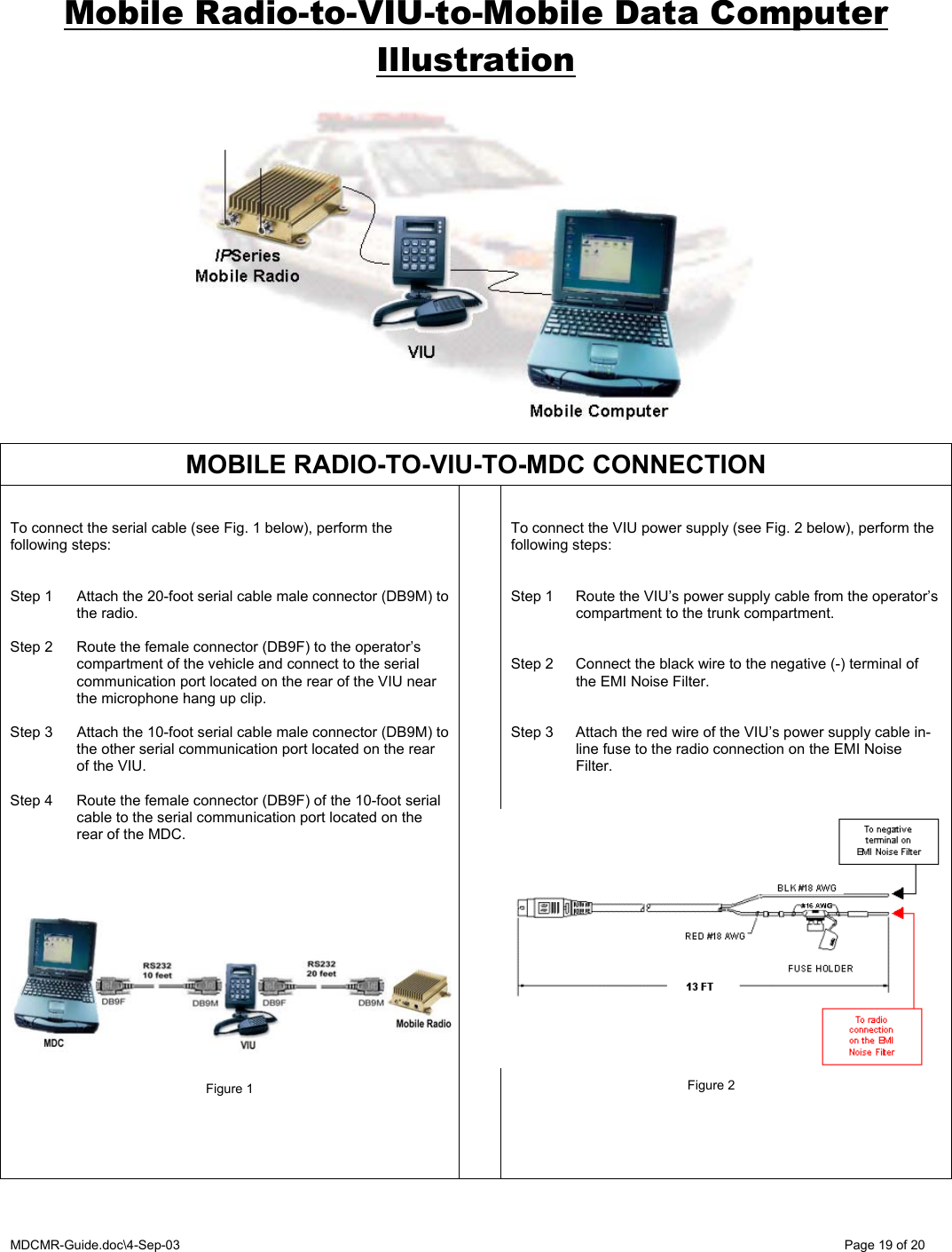 MDCMR-Guide.doc\4-Sep-03   Page 19 of 20 Mobile Radio-to-VIU-to-Mobile Data Computer Illustration                  MOBILE RADIO-TO-VIU-TO-MDC CONNECTION   To connect the serial cable (see Fig. 1 below), perform the following steps:   Step 1  Attach the 20-foot serial cable male connector (DB9M) to the radio.  Step 2  Route the female connector (DB9F) to the operator’s compartment of the vehicle and connect to the serial communication port located on the rear of the VIU near the microphone hang up clip.  Step 3  Attach the 10-foot serial cable male connector (DB9M) to the other serial communication port located on the rear of the VIU.  Step 4  Route the female connector (DB9F) of the 10-foot serial cable to the serial communication port located on the rear of the MDC.               Figure 1         To connect the VIU power supply (see Fig. 2 below), perform the following steps:   Step 1  Route the VIU’s power supply cable from the operator’s compartment to the trunk compartment.   Step 2  Connect the black wire to the negative (-) terminal of the EMI Noise Filter.   Step 3  Attach the red wire of the VIU’s power supply cable in-line fuse to the radio connection on the EMI Noise Filter.                   Figure 2 