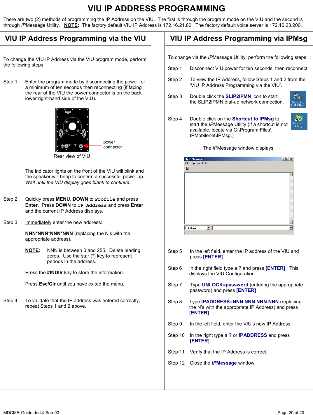 MDCMR-Guide.doc\4-Sep-03   Page 20 of 20  VIU IP ADDRESS PROGRAMMING  There are two (2) methods of programming the IP Address on the VIU.  The first is through the program mode on the VIU and the second is through IPMessage Utility.   NOTE:  The factory default VIU IP Address is 172.16.21.80.  The factory default voice server is 172.16.23.200.   VIU IP Address Programming via the VIU VIU IP Address Programming via IPMsg   To change the VIU IP Address via the VIU program mode, perform the following steps:   Step 1  Enter the program mode by disconnecting the power for a minimum of ten seconds then reconnecting (if facing the rear of the VIU the power connector is on the back lower right-hand side of the VIU).               The indicator lights on the front of the VIU will blink and the speaker will beep to confirm a successful power up.  Wait until the VIU display goes blank to continue.   Step 2  Quickly press MENU, DOWN to Profile and press Enter.  Press DOWN to IP Address and press Enter and the current IP Address displays.  Step 3  Immediately enter the new address:     NNN*NNN*NNN*NNN (replacing the N’s with the appropriate address).     NOTE:  NNN is between 0 and 255.  Delete leading zeros.  Use the star (*) key to represent periods in the address.     Press the #INDIV key to store the information.   Press Esc/Clr until you have exited the menu.   Step 4  To validate that the IP address was entered correctly, repeat Steps 1 and 2 above.     To change via the IPMessage Utility, perform the following steps:  Step 1  Disconnect VIU power for ten seconds, then reconnect.  Step 2  To view the IP Address, follow Steps 1 and 2 from the ‘VIU IP Address Programming via the VIU’.  Step 3  Double click the SLIP2IPMN icon to start   the SLIP2IPMN dial-up network connection.   Step 4  Double click on the Shortcut to IPMsg to  start the IPMessage Utility (If a shortcut is not   available, locate via C:\Program Files\  IPMobilenet\IPMsg.)   The IPMessage window displays.     Step 5  In the left field, enter the IP address of the VIU and press [ENTER].  Step 6  In the right field type a ? and press [ENTER].  This displays the VIU Configuration.  Step 7  Type UNLOCK=password (entering the appropriate    password) and press [ENTER]  Step 8  Type IPADDRESS=NNN.NNN.NNN.NNN (replacing the N’s with the appropriate IP Address) and press [ENTER]    Step 9  In the left field, enter the VIU’s new IP Address.  Step 10  In the right type a ? or IPADDRESS and press [ENTER].  Step 11  Verify that the IP Address is correct.  Step 12  Close the IPMessage window.        Rear view of VIU power connector 