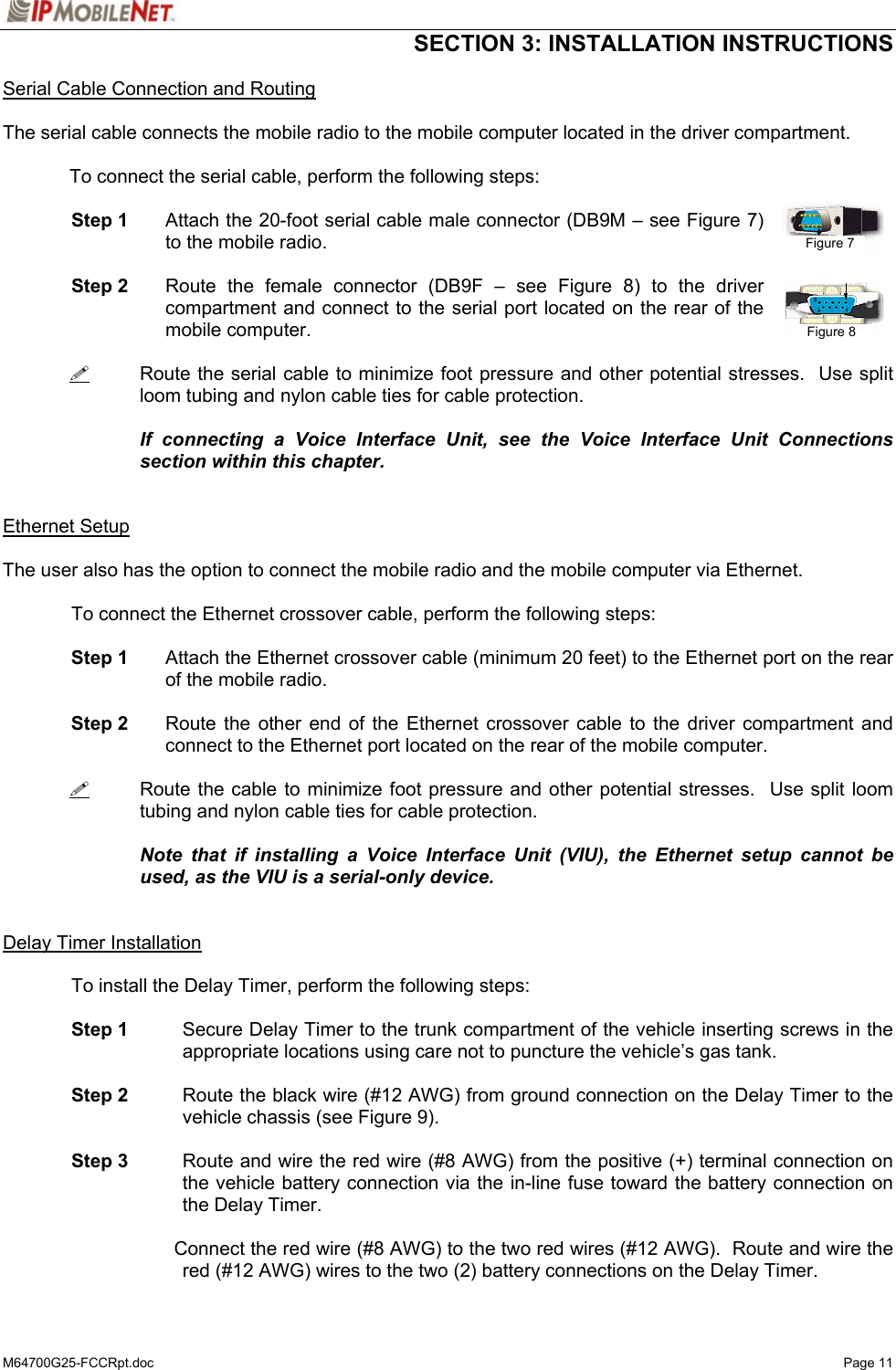  SECTION 3: INSTALLATION INSTRUCTIONS  M64700G25-FCCRpt.doc   Page 11 Serial Cable Connection and Routing  The serial cable connects the mobile radio to the mobile computer located in the driver compartment.  To connect the serial cable, perform the following steps:  Step 1  Attach the 20-foot serial cable male connector (DB9M – see Figure 7) to the mobile radio.  Step 2  Route the female connector (DB9F – see Figure 8) to the driver compartment and connect to the serial port located on the rear of the mobile computer.     Route the serial cable to minimize foot pressure and other potential stresses.  Use split loom tubing and nylon cable ties for cable protection.      If connecting a Voice Interface Unit, see the Voice Interface Unit Connections section within this chapter.   Ethernet Setup  The user also has the option to connect the mobile radio and the mobile computer via Ethernet.    To connect the Ethernet crossover cable, perform the following steps:   Step 1  Attach the Ethernet crossover cable (minimum 20 feet) to the Ethernet port on the rear of the mobile radio.   Step 2  Route the other end of the Ethernet crossover cable to the driver compartment and connect to the Ethernet port located on the rear of the mobile computer.     Route the cable to minimize foot pressure and other potential stresses.  Use split loom tubing and nylon cable ties for cable protection.     Note that if installing a Voice Interface Unit (VIU), the Ethernet setup cannot be used, as the VIU is a serial-only device.   Delay Timer Installation  To install the Delay Timer, perform the following steps:   Step 1  Secure Delay Timer to the trunk compartment of the vehicle inserting screws in the appropriate locations using care not to puncture the vehicle’s gas tank.   Step 2  Route the black wire (#12 AWG) from ground connection on the Delay Timer to the vehicle chassis (see Figure 9).   Step 3  Route and wire the red wire (#8 AWG) from the positive (+) terminal connection on the vehicle battery connection via the in-line fuse toward the battery connection on the Delay Timer.      Connect the red wire (#8 AWG) to the two red wires (#12 AWG).  Route and wire the red (#12 AWG) wires to the two (2) battery connections on the Delay Timer. Figure 7 Figure 8 