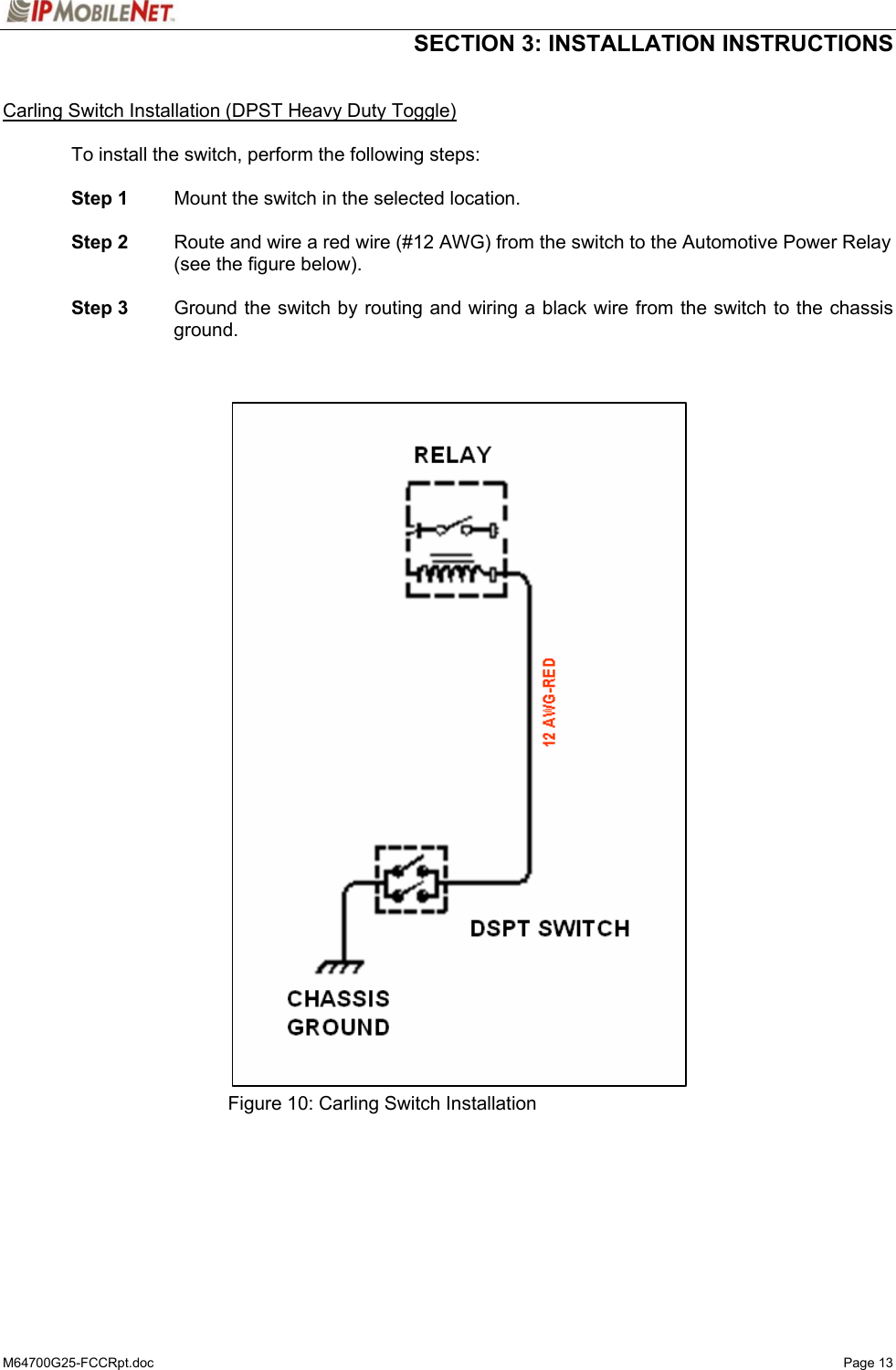  SECTION 3: INSTALLATION INSTRUCTIONS  M64700G25-FCCRpt.doc   Page 13  Carling Switch Installation (DPST Heavy Duty Toggle)  To install the switch, perform the following steps:   Step 1  Mount the switch in the selected location.   Step 2  Route and wire a red wire (#12 AWG) from the switch to the Automotive Power Relay (see the figure below).   Step 3    Ground the switch by routing and wiring a black wire from the switch to the chassis ground.                                    Figure 10: Carling Switch Installation   