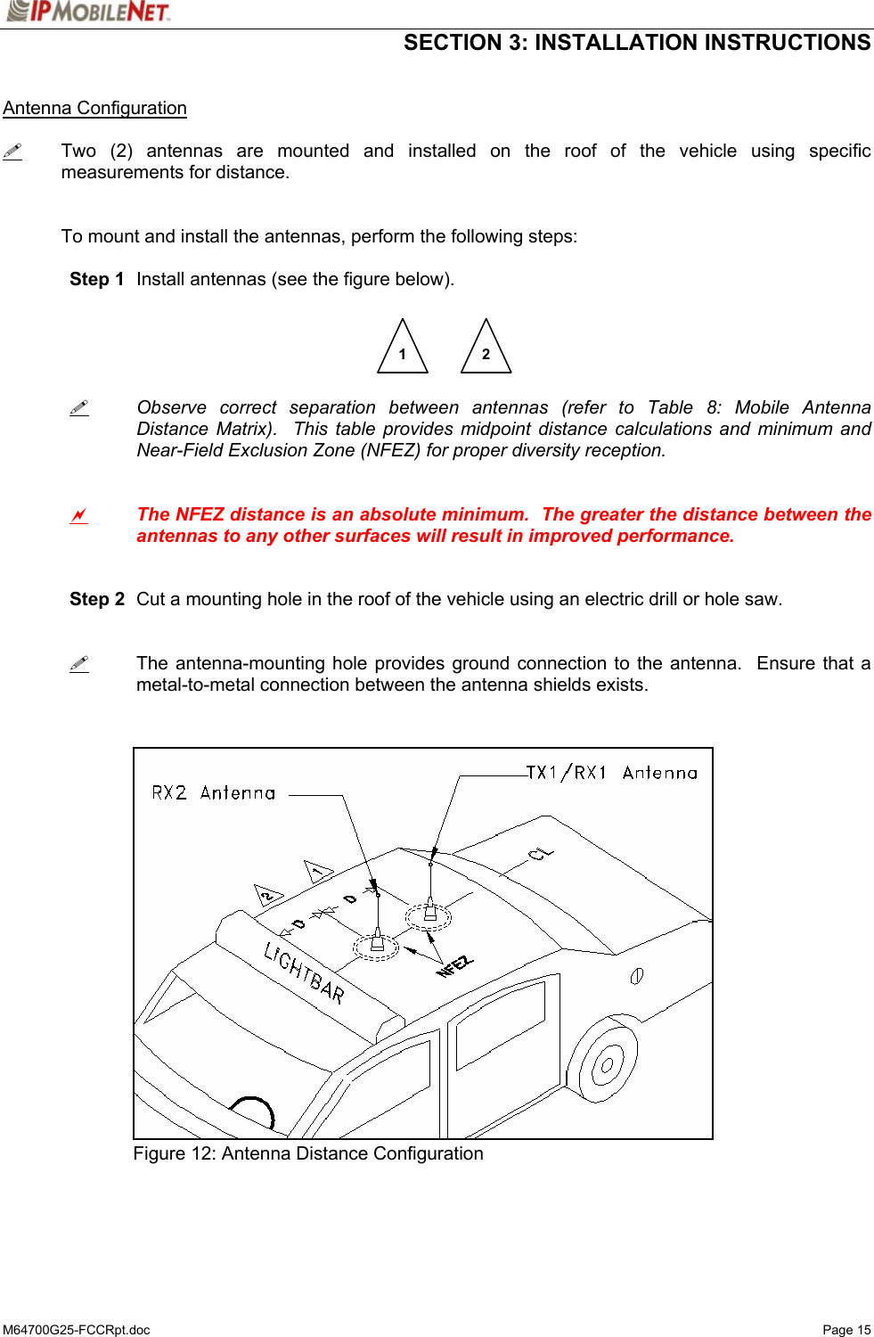  SECTION 3: INSTALLATION INSTRUCTIONS  M64700G25-FCCRpt.doc   Page 15  Antenna Configuration   Two (2) antennas are mounted and installed on the roof of the vehicle using specific measurements for distance.   To mount and install the antennas, perform the following steps:   Step 1  Install antennas (see the figure below).           Observe correct separation between antennas (refer to Table 8: Mobile Antenna   Distance Matrix).  This table provides midpoint distance calculations and minimum and   Near-Field Exclusion Zone (NFEZ) for proper diversity reception.    a The NFEZ distance is an absolute minimum.  The greater the distance between the antennas to any other surfaces will result in improved performance.    Step 2  Cut a mounting hole in the roof of the vehicle using an electric drill or hole saw.      The antenna-mounting hole provides ground connection to the antenna.  Ensure that a metal-to-metal connection between the antenna shields exists.                  Figure 12: Antenna Distance Configuration    1  2 