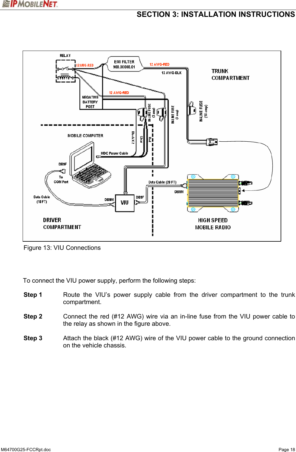  SECTION 3: INSTALLATION INSTRUCTIONS  M64700G25-FCCRpt.doc   Page 18                       Figure 13: VIU Connections    To connect the VIU power supply, perform the following steps:   Step 1  Route the VIU’s power supply cable from the driver compartment to the trunk compartment.   Step 2  Connect the red (#12 AWG) wire via an in-line fuse from the VIU power cable to the relay as shown in the figure above.   Step 3  Attach the black (#12 AWG) wire of the VIU power cable to the ground connection on the vehicle chassis.   