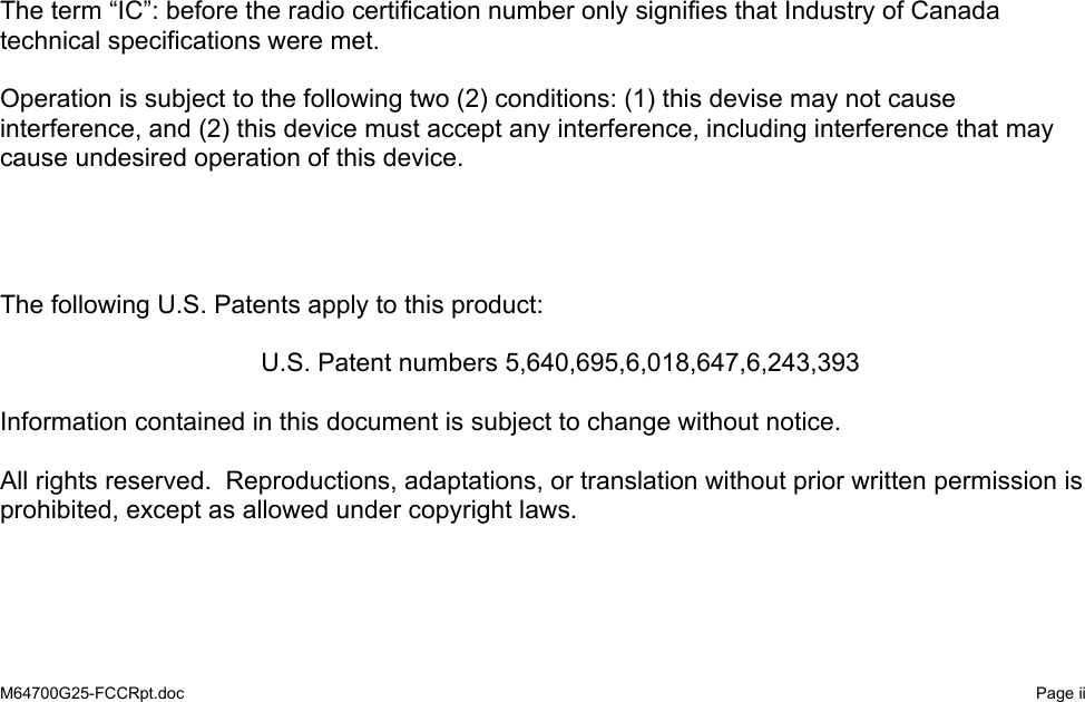   M64700G25-FCCRpt.doc   Page ii                               The term “IC”: before the radio certification number only signifies that Industry of Canada technical specifications were met.  Operation is subject to the following two (2) conditions: (1) this devise may not cause interference, and (2) this device must accept any interference, including interference that may cause undesired operation of this device.     The following U.S. Patents apply to this product:    U.S. Patent numbers 5,640,695,6,018,647,6,243,393  Information contained in this document is subject to change without notice.  All rights reserved.  Reproductions, adaptations, or translation without prior written permission is prohibited, except as allowed under copyright laws.