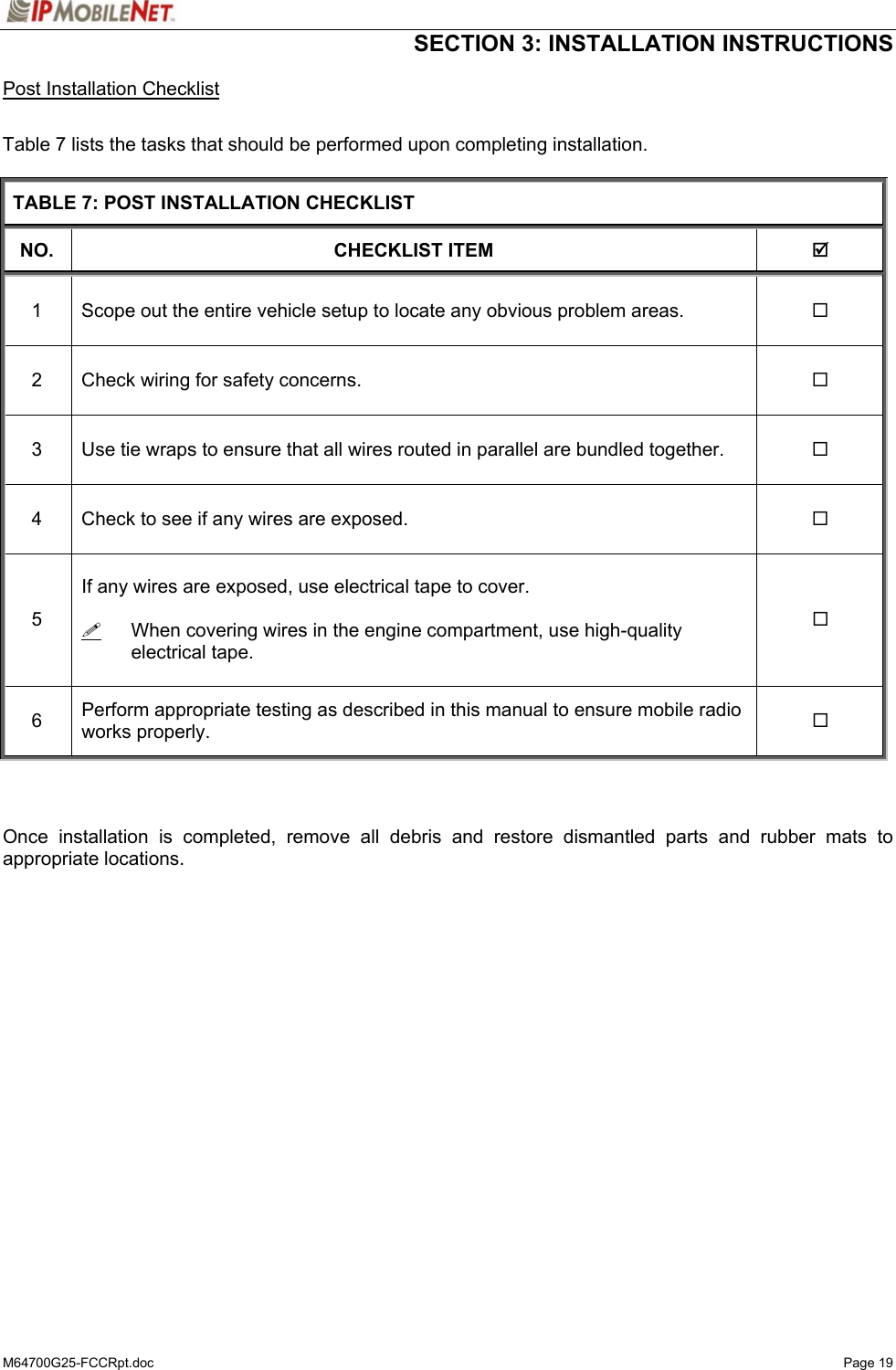  SECTION 3: INSTALLATION INSTRUCTIONS  M64700G25-FCCRpt.doc   Page 19 Post Installation Checklist  Table 7 lists the tasks that should be performed upon completing installation.  TABLE 7: POST INSTALLATION CHECKLIST NO. CHECKLIST ITEM  ; 1  Scope out the entire vehicle setup to locate any obvious problem areas.   2  Check wiring for safety concerns.   3  Use tie wraps to ensure that all wires routed in parallel are bundled together.   4  Check to see if any wires are exposed.   5  If any wires are exposed, use electrical tape to cover.    When covering wires in the engine compartment, use high-quality electrical tape.   6  Perform appropriate testing as described in this manual to ensure mobile radio works properly.      Once installation is completed, remove all debris and restore dismantled parts and rubber mats to appropriate locations.  