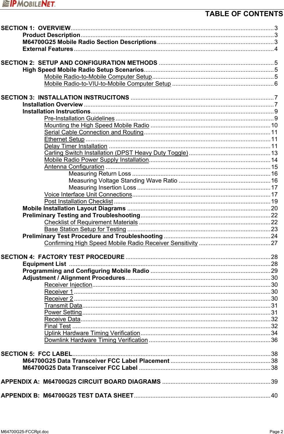   TABLE OF CONTENTS  M64700G25-FCCRpt.doc   Page 2 SECTION 1:  OVERVIEW..........................................................................................................................3  Product Description....................................................................................................................3  M64700G25 Mobile Radio Section Descriptions......................................................................3  External Features........................................................................................................................4    SECTION 2:  SETUP AND CONFIGURATION METHODS .....................................................................5   High Speed Mobile Radio Setup Scenarios..............................................................................5   Mobile Radio-to-Mobile Computer Setup......................................................................... 5     Mobile Radio-to-VIU-to-Mobile Computer Setup .............................................................6  SECTION 3:  INSTALLATION INSTRUCITONS ......................................................................................7  Installation Overview ..................................................................................................................7  Installation Instructions..............................................................................................................9   Pre-Installation Guidelines ............................................................................................... 9     Mounting the High Speed Mobile Radio ........................................................................10     Serial Cable Connection and Routing............................................................................11   Ethernet Setup ...............................................................................................................11   Delay Timer Installation .................................................................................................11     Carling Switch Installation (DPST Heavy Duty Toggle) .................................................13     Mobile Radio Power Supply Installation.........................................................................14   Antenna Configuration ................................................................................................... 15     Measuring Return Loss ...................................................................................16     Measuring Voltage Standing Wave Ratio .......................................................16     Measuring Insertion Loss ................................................................................17     Voice Interface Unit Connections...................................................................................17   Post Installation Checklist ..............................................................................................19  Mobile Installation Layout Diagrams ......................................................................................20  Preliminary Testing and Troubleshooting..............................................................................22   Checklist of Requirement Materials ...............................................................................22     Base Station Setup for Testing ......................................................................................23  Preliminary Test Procedure and Troubleshooting ................................................................24   Confirming High Speed Mobile Radio Receiver Sensitivity ...........................................27  SECTION 4:  FACTORY TEST PROCEDURE .......................................................................................28  Equipment List .........................................................................................................................28   Programming and Configuring Mobile Radio ........................................................................ 29   Adjustment / Alignment Procedures....................................................................................... 30   Receiver Injection...........................................................................................................30   Receiver 1......................................................................................................................30   Receiver 2......................................................................................................................30   Transmit Data.................................................................................................................31   Power Setting................................................................................................................. 31   Receive Data..................................................................................................................32   Final Test .......................................................................................................................32     Uplink Hardware Timing Verification..............................................................................34     Downlink Hardware Timing Verification .........................................................................36  SECTION 5:  FCC LABEL.......................................................................................................................38   M64700G25 Data Transceiver FCC Label Placement ............................................................ 38  M64700G25 Data Transceiver FCC Label ...............................................................................38  APPENDIX A:  M64700G25 CIRCUIT BOARD DIAGRAMS .................................................................39  APPENDIX B:  M64700G25 TEST DATA SHEET..................................................................................40 