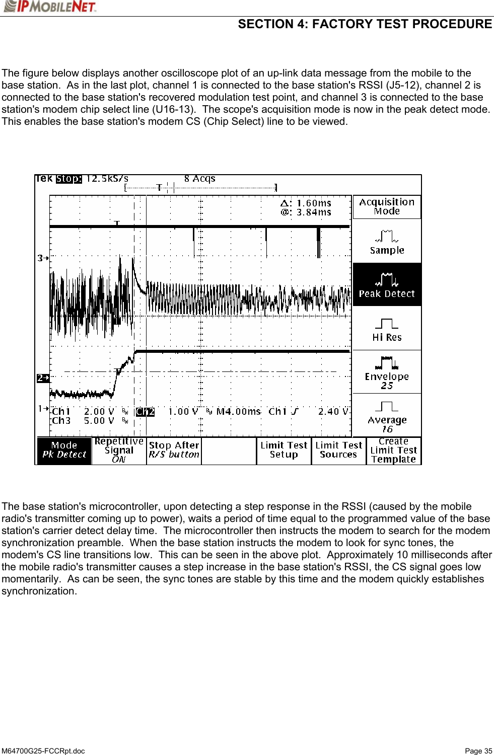  SECTION 4: FACTORY TEST PROCEDURE  M64700G25-FCCRpt.doc   Page 35   The figure below displays another oscilloscope plot of an up-link data message from the mobile to the base station.  As in the last plot, channel 1 is connected to the base station&apos;s RSSI (J5-12), channel 2 is connected to the base station&apos;s recovered modulation test point, and channel 3 is connected to the base station&apos;s modem chip select line (U16-13).  The scope&apos;s acquisition mode is now in the peak detect mode.  This enables the base station&apos;s modem CS (Chip Select) line to be viewed.       The base station&apos;s microcontroller, upon detecting a step response in the RSSI (caused by the mobile radio&apos;s transmitter coming up to power), waits a period of time equal to the programmed value of the base station&apos;s carrier detect delay time.  The microcontroller then instructs the modem to search for the modem synchronization preamble.  When the base station instructs the modem to look for sync tones, the modem&apos;s CS line transitions low.  This can be seen in the above plot.  Approximately 10 milliseconds after the mobile radio&apos;s transmitter causes a step increase in the base station&apos;s RSSI, the CS signal goes low momentarily.  As can be seen, the sync tones are stable by this time and the modem quickly establishes synchronization.   
