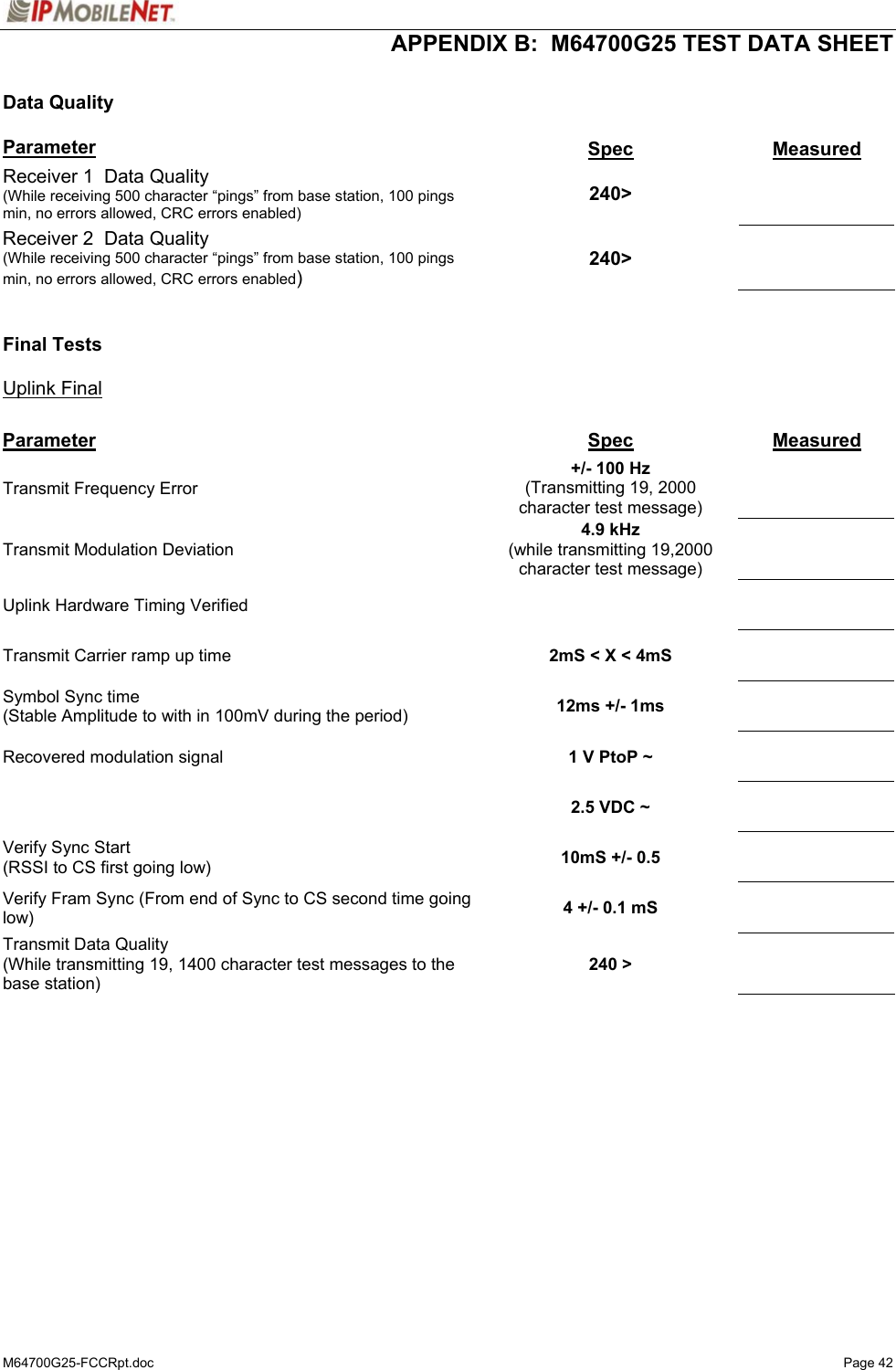  APPENDIX B:  M64700G25 TEST DATA SHEET M64700G25-FCCRpt.doc   Page 42  Data Quality  Parameter  Spec  Measured Receiver 1  Data Quality (While receiving 500 character “pings” from base station, 100 pings min, no errors allowed, CRC errors enabled)  240&gt;   Receiver 2  Data Quality (While receiving 500 character “pings” from base station, 100 pings min, no errors allowed, CRC errors enabled)  240&gt;     Final Tests  Uplink Final  Parameter  Spec  Measured Transmit Frequency Error   +/- 100 Hz (Transmitting 19, 2000 character test message)    Transmit Modulation Deviation  4.9 kHz (while transmitting 19,2000 character test message)    Uplink Hardware Timing Verified       Transmit Carrier ramp up time   2mS &lt; X &lt; 4mS     Symbol Sync time (Stable Amplitude to with in 100mV during the period)  12ms +/- 1ms     Recovered modulation signal   1 V PtoP ~         2.5 VDC ~     Verify Sync Start (RSSI to CS first going low)  10mS +/- 0.5     Verify Fram Sync (From end of Sync to CS second time going low)  4 +/- 0.1 mS     Transmit Data Quality (While transmitting 19, 1400 character test messages to the base station)  240 &gt;     