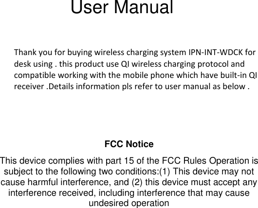                                                                                                                                                                                               User Manual  Thank you for buying wireless charging system IPN-INT-WDCK for desk using . this product use QI wireless charging protocol and compatible working with the mobile phone which have built-in QI receiver .Details information pls refer to user manual as below .    FCC Notice  This device complies with part 15 of the FCC Rules Operation is subject to the following two conditions:(1) This device may not cause harmful interference, and (2) this device must accept any interference received, including interference that may cause undesired operation  