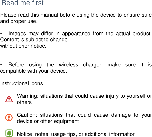     Read me first Please read this manual before using the device to ensure safe and proper use.  •   Images  may  differ  in  appearance  from  the  actual  product. Content is subject to change without prior notice.   •   Before  using  the  wireless  charger,  make  sure  it  is compatible with your device.  Instructional icons  Warning: situations that could cause injury to yourself or others  Caution:  situations  that  could  cause  damage  to  your device or other equipment  Notice: notes, usage tips, or additional information      