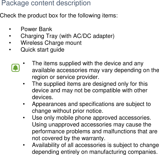      Package content description Check the product box for the following items:  •  Power Bank •  Charging Tray (with AC/DC adapter) •  Wireless Charge mount •  Quick start guide  •   The items supplied with the device and any available accessories may vary depending on the region or service provider. •   The supplied items are designed only for this device and may not be compatible with other devices. •   Appearances and specifications are subject to change without prior notice. •   Use only mobile phone approved accessories. Using unapproved accessories may cause the performance problems and malfunctions that are not covered by the warranty. •   Availability of all accessories is subject to change depending entirely on manufacturing companies.      